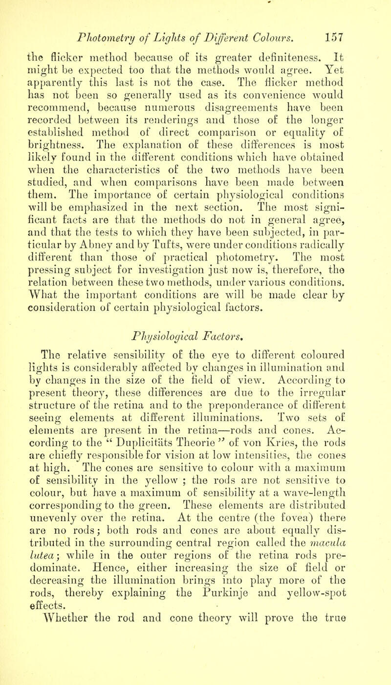 the flicker method because of its greater defmiteness. It might be expected too that the methods would agree. Yet apparently this last is not the case. The flicker method has not been so generally used as its convenience would recommend, because numerous disagreements have been recorded between its renderings and those of the longer established method of direct comparison or equality of brightness. The explanation of these differences is most likely found in the different conditions which have obtained when the characteristics of the two methods have been studied, and when comparisons have been made between them. The importance of certain physiological conditions will be emphasized in the next section. The most signi- ficant facts are that the methods do not in general agree, and that the tests to which they have been subjected, in par- ticular by Abney and by Tufts, were under conditions radically different than those of practical photometry. The most pressing subject for investigation just now is, therefore, the relation between these two methods, under various conditions. What the important conditions are will be made clear by consideration of certain physiological factors. Physiological Factors, The relative sensibility of the eye to different coloured lights is considerably affected by changes in illumination and by changes in the size of the field of view. According to present theory, these differences are due to the irregular structure of the retina and to the preponderance of different seeing elements at different illuminations. Two sets of elements are present in the retina—rods and cones. Ac- cording to the  Duplicit'ats Theorie  of von Kries, the rods are chiefly responsible for vision at low intensities, the cones at high. The cones are sensitive to colour with a maximum of sensibility in the yellow ; the rods are not sensitive to colour, but have a maximum of sensibility at a wave-length corresponding to the green. These elements are distributed unevenly over the retina. At the centre (the fovea) there are no rods; both rods and cones are about equally dis- tributed in the surrounding central region called the macula lutea; while in the outer regions of the retina rods pre- dominate. Hence, either increasing the size of field or decreasing the illumination brings into play more of the rods, thereby explaining the Purkinje and yellow-spot effects. Whether the rod and cone theory will prove the true