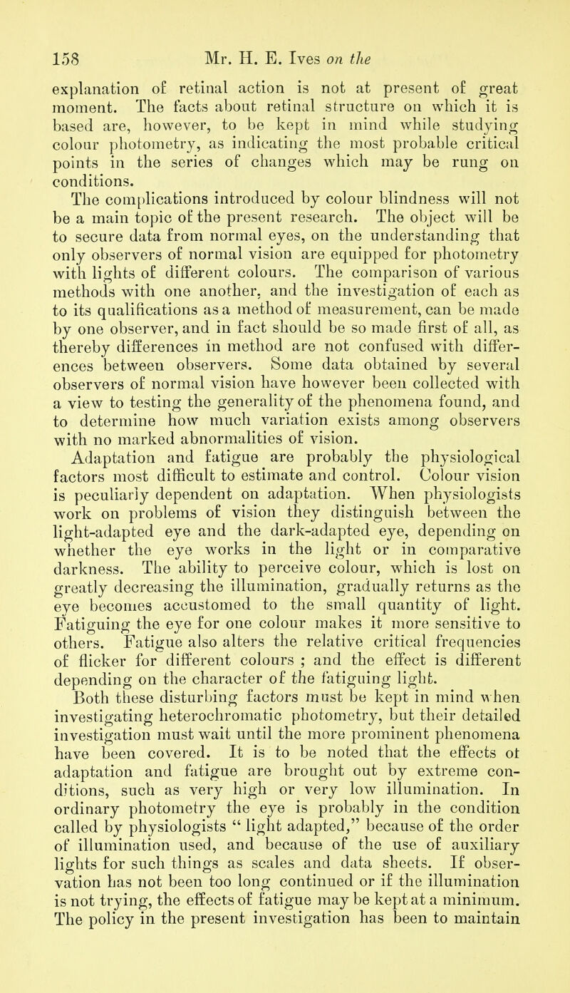 explanation of retinal action is not at present of great moment. The facts about retinal structure on which it is based are, however, to be kept in mind while studying colour photometry, as indicating the most probable critical points in the series of changes which may be rung on conditions. The complications introduced by colour blindness will not be a main topic of the present research. The object will be to secure data from normal eyes, on the understanding that only observers of normal vision are equipped for photometry with lights of different colours. The comparison of various methods with one another, and the investigation of each as to its qualifications as a method of measurement, can be made by one observer, and in fact should be so made first of all, as thereby differences in method are not confused with differ- ences between observers. Some data obtained by several observers of normal vision have however been collected with a view to testing the generality of the phenomena found, and to determine how much variation exists among observers with no marked abnormalities of vision. Adaptation and fatigue are probably the physiological factors most difficult to estimate and control. Colour vision is peculiarly dependent on adaptation. When physiologists work on problems of vision they distinguish between the light-adapted eye and the dark-adapted eye, depending on whether the eye works in the light or in comparative darkness. The ability to perceive colour, which is lost on greatly decreasing the illumination, gradually returns as the eye becomes accustomed to the small quantity of light. Fatiguing the eye for one colour makes it more sensitive to others. Fatigue also alters the relative critical frequencies of flicker for different colours ; and the effect is different depending on the character of the fatiguing light. Both these disturbing factors must be kept in mind when investigating heterochromatic photometry, but their detailed investigation must wait until the more prominent phenomena have been covered. It is to be noted that the effects ot adaptation and fatigue are brought out by extreme con- ditions, such as very high or very low illumination. In ordinary photometry the eye is probably in the condition called by physiologists  light adapted, because of the order of illumination used, and because of the use of auxiliary lights for such things as scales and data sheets. If obser- vation has not been too long continued or if the illumination is not trying, the effects of fatigue may be kept at a minimum. The policy in the present investigation has been to maintain