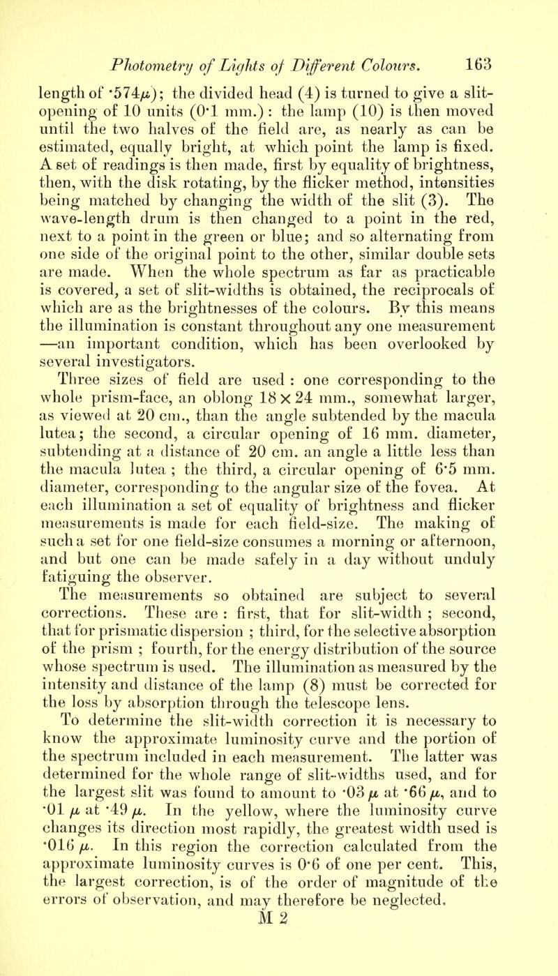 length of *574/*); the divided head (4) is turned to give a slit- opening of 10 units (O'l mm.) : the lamp (10) is then moved until the two halves of the field are, as nearly as can be estimated, equally bright, at which point the lamp is fixed. A set of readings is then made, first by equality of brightness, then, with the disk rotating, by the flicker method, intensities being matched by changing the width of the slit (3). The wave-length drum is then changed to a point in the red, next to a point in the green or blue; and so alternating from one side of the original point to the other, similar double sets are made. When the whole spectrum as far as practicable is covered, a set of slit-widths is obtained, the reciprocals of which are as the brightnesses of the colours. By this means the illumination is constant throughout any one measurement —an important condition, which has been overlooked by several investigators. Three sizes of field are used : one corresponding to the whole prism-face, an oblong 18 X 24 mm., somewhat larger, as viewed at 20 cm., than the angle subtended by the macula lutea; the second, a circular opening of 16 mm. diameter, subtending at a distance of 20 cm. an angle a little less than the macula lutea ; the third, a circular opening of 6*5 mm. diameter, corresponding to the angular size of the fovea. At each illumination a set of equality of brightness and flicker measurements is made for each field-size. The making of such a set for one field-size consumes a morning or afternoon, and but one can be made safely in a day without unduly fatiguing the observer. The measurements so obtained are subject to several corrections. These are : first, that for slit-width ; second, that for prismatic dispersion ; third, for the selective absorption of the prism ; fourth, for the energy distribution of the source whose spectrum is used. The illumination as measured by the intensity and distance of the lamp (8) must be corrected for the loss by absorption through the telescope lens. To determine the slit-width correction it is necessary to know the approximate luminosity curve and the portion of the spectrum included in each measurement. The latter was determined for the whole range of slit-widths used, and for the largest slit was found to amount to '03 fi at 66 /u,, and to •01 fju at *49 fx. In the yellow, where the luminosity curve changes its direction most rapidly, the greatest width used is *016 /jl. In this region the correction calculated from the approximate luminosity curves is 0*6 of one per cent. This, the largest correction, is of the order of magnitude of the errors of observation, and may therefore be neglected. M2