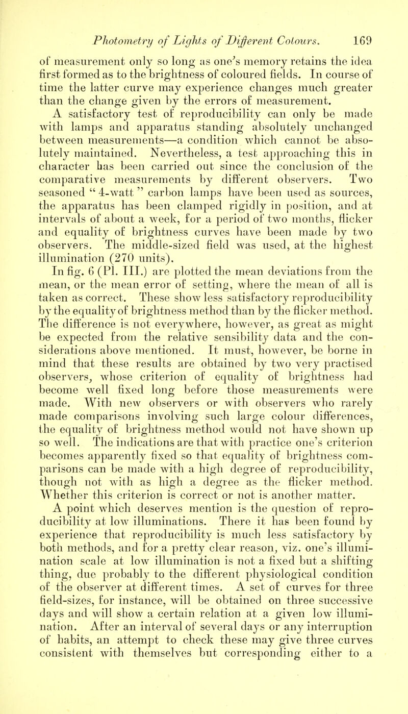 of measurement only so long as one's memory retains the idea first formed as to the brightness of coloured fields. In course of time the latter curve may experience changes much greater than the change given by the errors of measurement. A satisfactory test of reproducibility can only be made with lamps and apparatus standing absolutely unchanged between measurements—a condition which cannot be abso- lutely maintained. Nevertheless, a test approaching this in character has been carried out since the conclusion of the comparative measurements by different observers. Two seasoned  4-watt  carbon lamps have been used as sources, the apparatus has been clamped rigidly in position, and at intervals of about a week, for a period of two months, flicker and equality of brightness curves have been made by two observers. The middle-sized field was used, at the highest illumination (270 units). In fig. 6 (PI. III.) are plotted the mean deviations from the mean, or the mean error of setting, where the mean of all is taken as correct. These show less satisfactory reproducibility by the equality of brightness method than by the flicker method. The difference is not everywhere, however, as great as might be expected from the relative sensibility data and the con- siderations above mentioned. It must, however, be borne in mind that these results are obtained by two very practised observers, whose criterion of equality of brightness had become well fixed long before those measurements were made. With new observers or with observers who rarely made comparisons involving such large colour differences, the equality of brightness method would not have shown up so well. The indications are that with practice one's criterion becomes apparently fixed so that equality of brightness com- parisons can be made with a high degree of reproducibility, though not with as high a degree as the flicker method. Whether this criterion is correct or not is another matter. A point which deserves mention is the question of repro- ducibility at low illuminations. There it has been found by experience that reproducibility is much less satisfactory by both methods, and for a pretty clear reason, viz. one's illumi- nation scale at low illumination is not a fixed but a shifting thing, due probably to the different physiological condition of the observer at different times. A set of curves for three field-sizes, for instance, will be obtained on three successive days and will show a certain relation at a given low illumi- nation. After an interval of several days or any interruption of habits, an attempt to check these may give three curves consistent with themselves but corresponding either to a