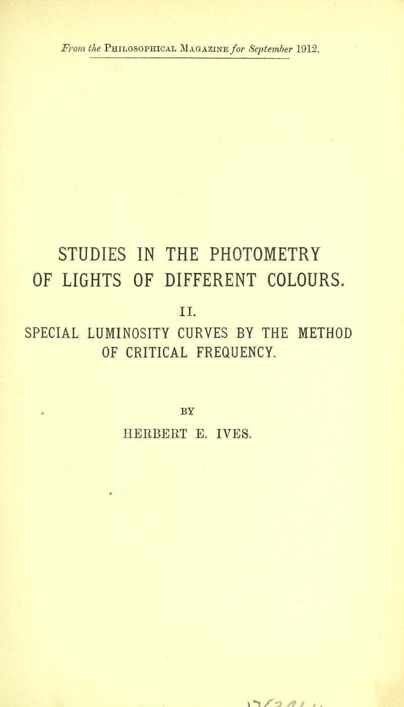 From the Philosophical Magazine for September 1912. STUDIES IN THE PHOTOMETRY OF LIGHTS OF DIFFERENT COLOURS. ii. SPECIAL LUMINOSITY CURVES BY THE METHOD OF CRITICAL FREQUENCY. BY HERBERT E. IVES.