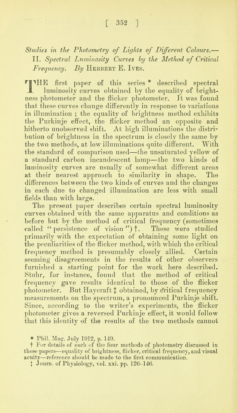 Studies in the Photometry of Lights of Different Colours.— II. Spectral Luminosity Curves by the Method of Critical Frequency. By Herbert E. Ives. r|^HE first paper of this series * described spectral _1_ luminosity curves obtained by the equality of bright- ness photometer and the flicker photometer. It was found that these curves change differently in response to variations in illumination ; the equality of brightness method exhibits the Purkinje effect, the flicker method an opposite and hitherto unobserved shift. At high illuminations the distri- bution of brightness in the spectrum is closely the same by the two methods, at low illuminations quite different. With the standard of comparison used—the unsaturated yellow of a standard carbon incandescent lamp—the two kinds of luminosity curves are usually of somewhat different areas at their nearest approach to similarity in shape. The differences between the two kinds of curves and the changes in each due to changed illumination are less with small fields than with large. The present paper describes certain spectral luminosity curves obtained with the same apparatus and conditions as before but by the method of critical frequency (sometimes called  persistence of vision ) t- These were studied primarily with the expectation of obtaining some light on the peculiarities of the flicker method, with which the critical frequency method is presumably closely allied. Certain seeming disagreements in the results of other observers furnished a starting point for the work here described. Stuhr, for instance, found that the method of critical frequency gave results identical to those of the flicker photometer. But Haycraft \ obtained, by c'ritical frequency measurements on the spectrum, a pronounced Purkinje shift. Since, according to the writer's experiments, the flicker photometer gives a reversed Purkinje effect, it would follow that this identity of the results of the two methods cannot * Phil. Mag\ July 1912, p. 149. t For details of each of the four methods of photometry discussed in these papers—equality of brightness, flicker, critical frequency, and visual acuity—reference should be made to the first communication. \ Journ. of Physiology, vol. xxi. pp. 126-146.