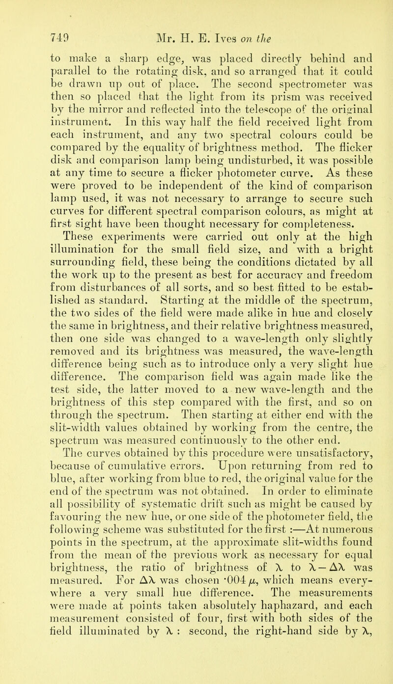 to make a sharp edge, was placed directly behind and parallel to the rotating disk, and so arranged that it conld be drawn np out of place. The second spectrometer was then so placed that the light from its prism was received by the mirror and reflected into the telescope of the original instrument. In this way half the field received light from each instrument, and any two spectral colours could be compared by the equality of brightness method. The flicker disk and comparison lamp being undisturbed, it was possible at any time to secure a flicker photometer curve. As these were proved to be independent of the kind of comparison lamp used, it was not necessary to arrange to secure such curves for different spectral comparison colours, as might at first sight have been thought necessary for completeness. These experiments were carried out only at the high illumination for the small field size, and with a bright surrounding field, these being the conditions dictated by all the work up to the present as best for accuracv and freedom from disturbances of all sorts, and so best fitted to be estab- lished as standard. Starting at the middle of the spectrum, the two sides of the field were made alike in hue and closely the same in brightness, and their relative brightness measured, then one side was changed to a wave-length only slightly removed and its brightness was measured, the wave-length difference being such as to introduce only a very slight hue difference. The comparison field was again made like the test side, the latter moved to a new wave-length and the brightness of this step compared with the first, and so on through the spectrum. Then starting at either end with the slit-width values obtained by working from the centre, the spectrum was measured continuously to the other end. The curves obtained by this procedure were unsatisfactory, because of cumulative errors. Upon returning from red to blue, after working from blue to red, the original value for the end of the spectrum was not obtained. In order to eliminate all possibility of systematic drift such as might be caused by favouring the new hue, or one side of the photometer field, the followino- scheme was substituted for the first :—At numerous points in the spectrum, at the approximate slit-widths found from the mean of the previous work as necessary for equal brightness, the ratio of brightness of X to X—AX was measured. For AX was chosen '004 /ll, which means every- where a very small hue difference. The measurements were made at points taken absolutely haphazard, and each measurement consisted of four, first with both sides of the field illuminated by X : second, the right-hand side by X,