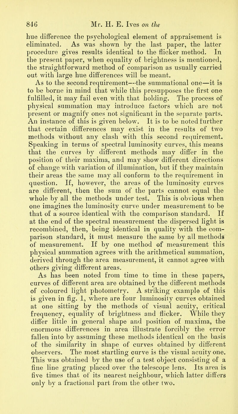 hue difference the psychological element of appraisement is eliminated. As was shown by the last paper, the latter procedure gives results identical to the flicker method. In the present paper, when equality o£ brightness is mentioned, the straightforward method of comparison as usually carried out with large hue differences will be meant. As to the second requirement—the summational one—it is to be borne in mind that while this presupposes the first one fulfilled, it may fail even with that holding. The process of physical summation may introduce factors which are not present or magnify ones not significant in the separate parts. An instance of this is given below. It is to be noted further that certain differences may exist in the results of two methods without any clash with this second requirement. Speaking in terms of spectral luminosity curves, this means that the curves by different methods may differ in the position of their maxima, and may show different directions of change with variation of illumination, but if they maintain their areas the same may all conform to the requirement in question. If, however, the areas of the luminosity curves are different, then the sum of the parts cannot equal the whole by all the methods under test. This is obvious when one imagines the luminosity curve under measurement to be that of a source identical with the comparison standard. If at the end of the spectral measurement the dispersed light is recombined, then, being identical in quality with the com- parison standard, it must measure the same by all methods of measurement. If by one method of measurement this physical summation agrees with the arithmetical summation, derived through the area measurement, it cannot agree with others giving different areas. As has been noted from time to time in these papers, curves of different area are obtained by the different methods of coloured light photometry. A striking example of this is given in fig. 1, where are four luminosity curves obtained at one sitting by the methods of visual acuity, critical frequency, equality of brightness and flicker. While they differ little in general shape and position of maxima, the enormous differences in area illustrate forcibly the error fallen into by assuming these methods identical on the basis of the similarity in shape of curves obtained by different observers. The most startling curve is the visual acuity one. This was obtained by the use of a test object consisting of a fine line grating placed over the telescope lens. Its area is five times that of its nearest neighbour, which latter differs only by a fractional part from the other two.