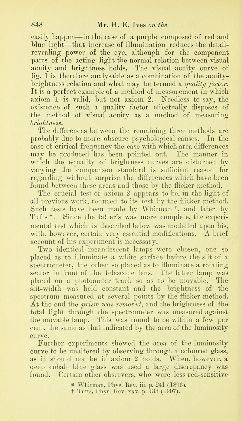 easily happen—in the case of a purple composed of red and blue light—that increase of illumination reduces the detail- revealing power of the eye, although for the component parts of the acting light the normal relation between visual acuity and brightness holds. The visual acuity curve of fig. 1 is therefore amilysable as a combination of the acuity- brightness relation and what may be termed a quality factor. It is a perfect example of a method of measurement in which axiom 1 is valid, but not axiom 2. Needless to say, the existence of such a quality factor effectually disposes of the method of visual acuity as a method of measuring brightness. The differences between the remaining three methods are probably due to more obscure psychological causes. In the case of critical frequency the ease with which area differences may be produced has been pointed out. The manner in which the equality of brightness curves are disturbed by varying the comparison standard is sufficient reason for regarding without surprise the differences which have been found between these areas and those by the flicker method. The crucial test of axiom 2 appears to be, in the light of all previous work, reduced to its test by the flicker method. Such tests have been made by Whitman *, and later by Tufts f. Since the latter's was more complete, the experi- mental test which is described below was modelled upon his, with, however, certain very essential modifications. A brief account of his experiment is necessary. Two identical incandescent lamps were chosen, one so placed as to illuminate a white surface before the slit of a spectrometer, the other so placed as to illuminate a rotating sector in front of the telescope lens. The latter lamp was placed on a photometer track so as to be movable. The slit-width was held constant and the brightness of the spectrum measured at several points by the flicker method. At the end the prism was removed, and the brightness of the total light through the spectrometer was measured against the movable lamp. This was found to be within a few per cent, the same as that indicated by the area of the luminosity curve. Further experiments showed the area of the luminosity curve to be unaltered by observing through a coloured glass, as it should not be if axiom 2 holds. When, however, a deep cobalt blue glass was used a large discrepancy was found. Certain other observers, who were less red-sensitive * Whitman, Phys. Rev. iii. p. 241 (1896). t Tufts, Phys. Rev. xxv. p. 433 (1907).