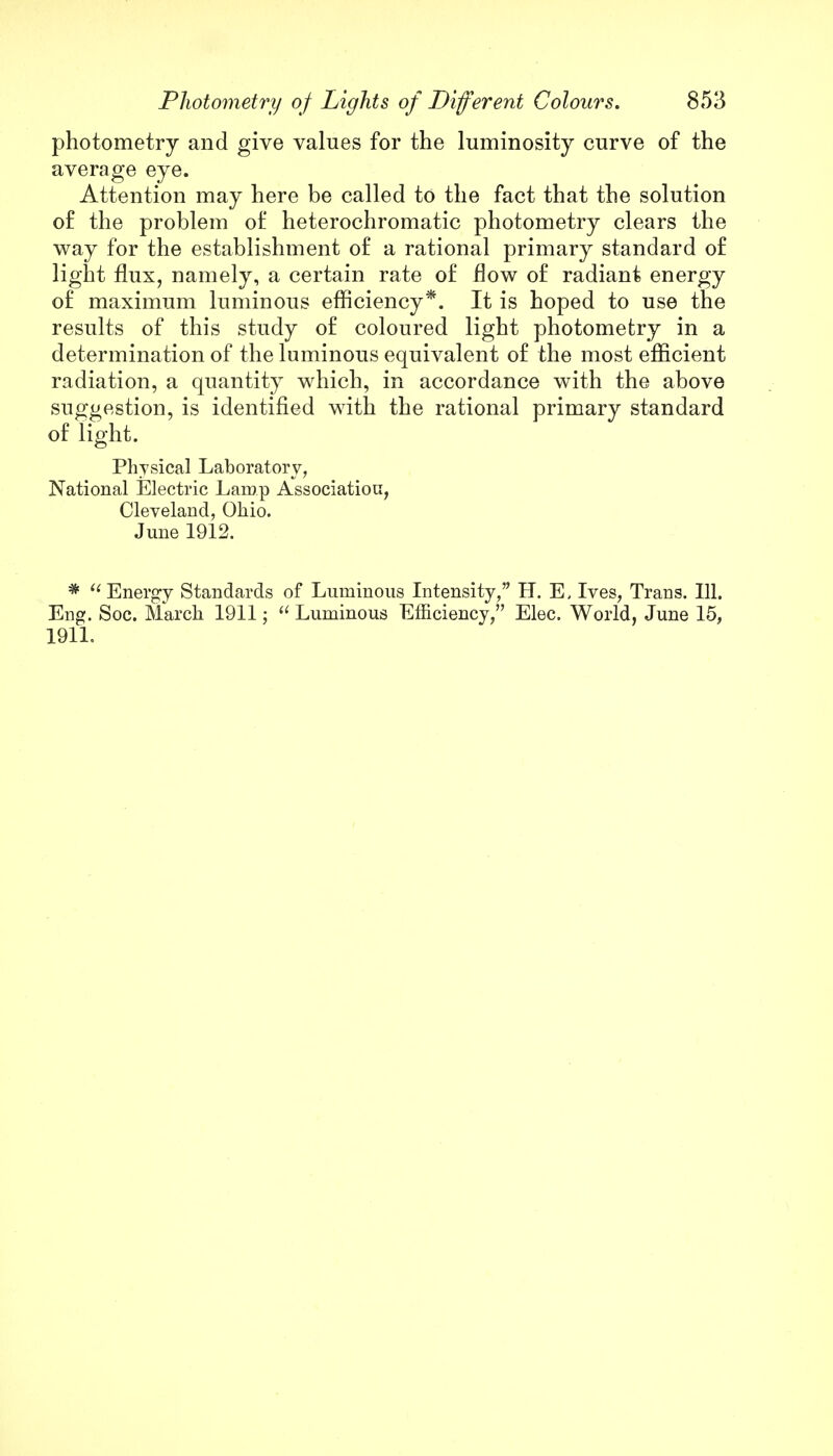 photometry and give values for the luminosity curve of the average eye. Attention may here be called to the fact that the solution o£ the problem of heterochromatic photometry clears the way for the establishment of a rational primary standard of light flux, namely, a certain rate of flow of radiant energy of maximum luminous efficiency*. It is hoped to use the results of this study of coloured light photometry in a determination of the luminous equivalent of the most efficient radiation, a quantity which, in accordance with the above suggestion, is identified with the rational primary standard of light. Physical Laboratory, National Electric Lamp Association, Cleveland, Ohio. June 1912. * Energy Standards of Luminous Intensity, H. E, Ives, Trans. 111. Eng. Soc. March 1911;  Luminous Efficiency, Elec. World, June 15, 1911.