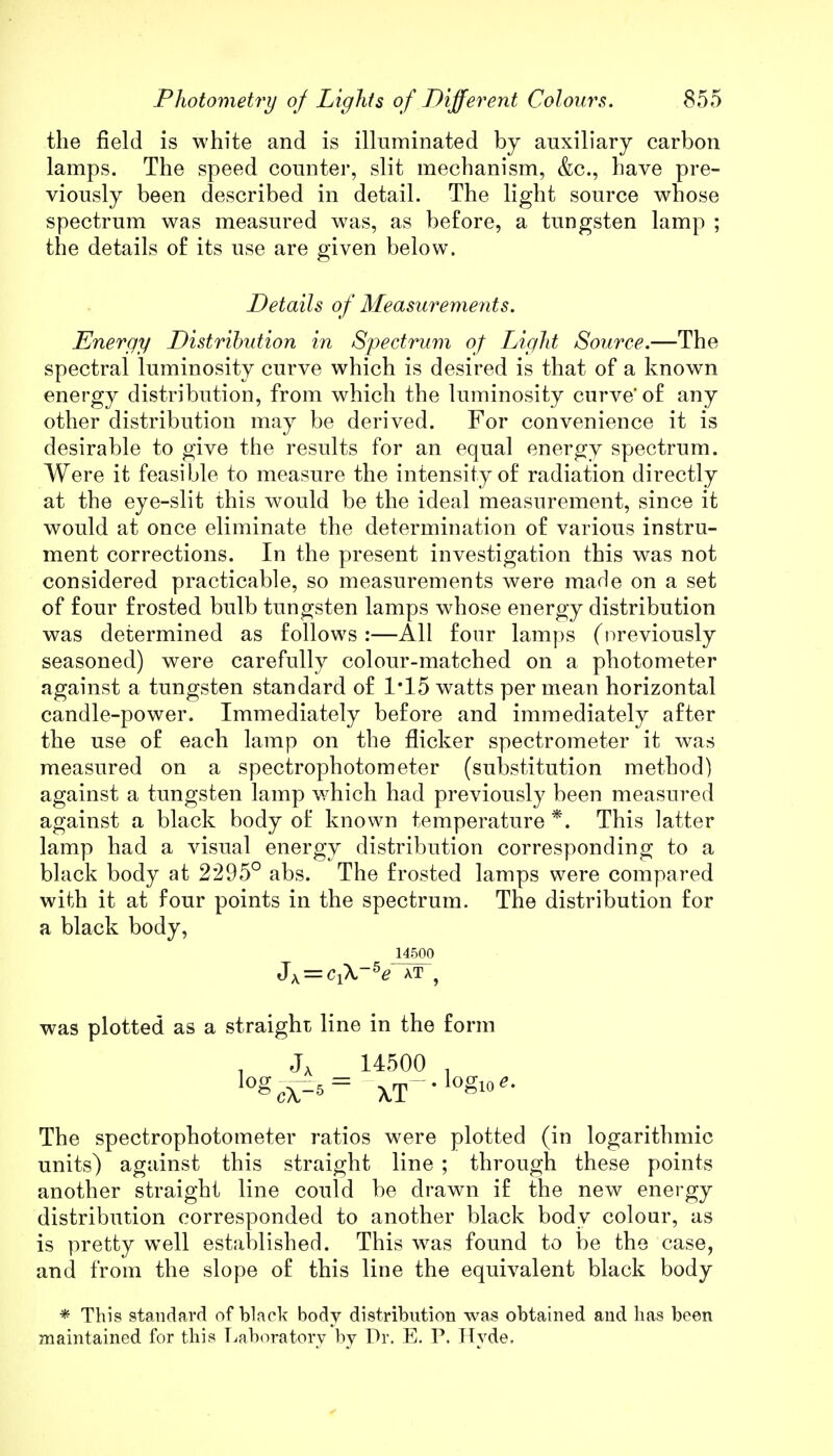 the field is white and is illuminated by auxiliary carbon lamps. The speed counter, slit mechanism, &c, have pre- viously been described in detail. The light source whose spectrum was measured was, as before, a tungsten lamp ; the details of its use are given below. Details of Measurements. Energy Distribution in Spectrum of Light Source.—The spectral luminosity curve which is desired is that of a known energy distribution, from which the luminosity curve' of any other distribution may be derived. For convenience it is desirable to give the results for an equal energy spectrum. Were it feasible to measure the intensity of radiation directly at the eye-slit this would be the ideal measurement, since it would at once eliminate the determination of various instru- ment corrections. In the present investigation this was not considered practicable, so measurements were made on a set of four frosted bulb tungsten lamps whose energy distribution was determined as follows :—All four lamps (previously seasoned) were carefully colour-matched on a photometer against a tungsten standard of 1*15 watts per mean horizontal candle-power. Immediately before and immediately after the use of each lamp on the flicker spectrometer it was measured on a spectrophotometer (substitution method) against a tungsten lamp which had previously been measured against a black body of known temperature *. This latter lamp had a visual energy distribution corresponding to a black body at 2295° abs. The frosted lamps were compared with it at four points in the spectrum. The distribution for a black body, 14500 Jx = Cl\-5e at 9 was plotted as a straight line in the form . J, 14500 lo3cV^= XT--1?***' The spectrophotometer ratios were plotted (in logarithmic units) against this straight line ; through these points another straight line could be drawn if the new energy distribution corresponded to another black body colour, as is pretty wrell established. This was found to be the case, and from the slope of this line the equivalent black body * This standard of black body distribution was obtained and has been maintained for this Laboratory by Dr. E. P. Hyde.