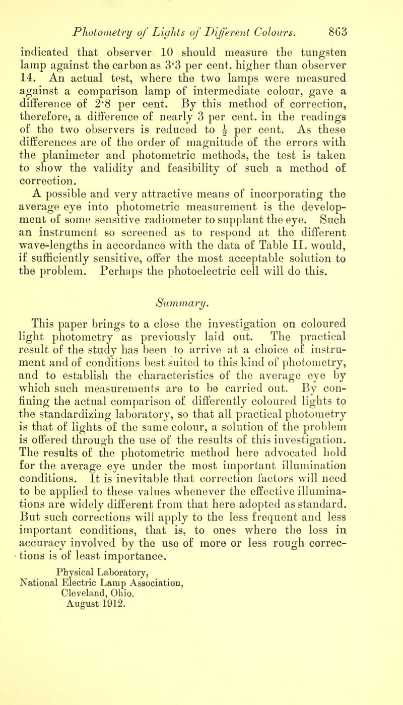 indicated that observer 10 should measure the tungsten lamp against the carbon as 3*3 per cent, higher than observer 14. An actual test, where the two lamps were measured against a comparison lamp of intermediate colour, gave a difference of 2*8 per cent. By this method of correction, therefore, a difference of nearly 3 per cent, in the readings of the two observers is reduced to J per cent. As these differences are of the order of magnitude of the errors with the planimeter and photometric methods, the test is taken to show the validity and feasibility of such a method of correction. A possible and very attractive means of incorporating the average eye into photometric measurement is the develop- ment of some sensitive radiometer to supplant the eye. Such an instrument so screened as to respond at the different wave-lengths in accordance with the data of Table II. would, if sufficiently sensitive, offer the most acceptable solution to the problem. Perhaps the photoelectric cell will do this. Summary. This paper brings to a close the investigation on coloured light photometry as previously laid out. The practical result of the study has been to arrive at a choice of instru- ment and of conditions best suited to this kind of photometry, and to establish the characteristics of the average eye by which such measurements are to be carried out. By con- fining the actual comparison of differently coloured lights to the standardizing laboratory, so that all practical photometry is that of lights of the same colour, a solution of the problem is offered through the use of the results of this investigation. The results of the photometric method here advocated hold for the average eye under the most important illumination conditions. It is inevitable that correction factors will need to be applied to these values whenever the effective illumina- tions are widely different from that here adopted as standard. But such corrections will apply to the less frequent and less important conditions, that is, to ones where the loss in accuracy involved by the use of more or less rough correc- tions is of least importance. Physical Laboratory, National Electric Lamp Association, Cleveland, Ohio. August 1912.