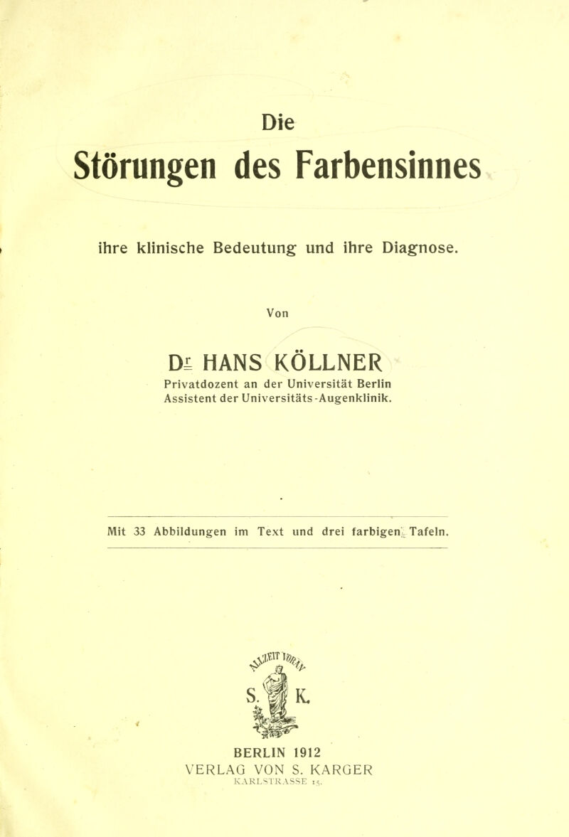 Die Störungen des Farbensinnes ihre klinische Bedeutung und ihre Diagnose. Von DL HANS KÖLLNER Privatdozent an der Universität Berlin Assistent der Universitäts -Augenklinik. Mit 33 Abbildungen im Text und drei farbigenlTafeln. BERLIN 1912 VERLAG VON S. KARGER KARLSTRASSE 15.