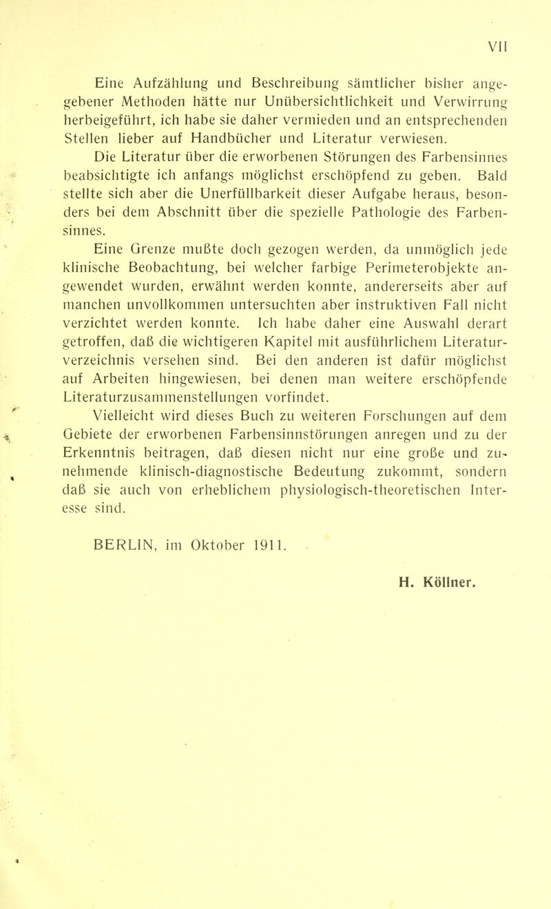 Vü Eine Aufzählung und Beschreibung sämtHcher bisher ange- gebener Methoden hätte nur UnübersichtHchkeit und Verwirrung herbeigeführt, ich habe sie daher vermieden und an entsprechenden Stellen lieber auf Handbücher und Literatur verwiesen. Die Literatur über die erworbenen Störungen des Farbensinnes beabsichtigte ich anfangs möglichst erschöpfend zu geben. Bald stellte sich aber die Unerfüllbarkeit dieser Aufgabe heraus, beson- ders bei dem Abschnitt über die spezielle Pathologie des Farben- sinnes. Eine Grenze mußte doch gezogen werden, da unmöglich jede klinische Beobachtung, bei welcher farbige Perimeterobjekte an- gewendet wurden, erwähnt werden konnte, andererseits aber auf manchen unvollkommen untersuchten aber instruktiven Fall nicht verzichtet werden konnte. Ich habe daher eine Auswahl derart getroffen, daß die wichtigeren Kapitel mit ausführlichem Literatur- verzeichnis versehen sind. Bei den anderen ist dafür möglichst auf Arbeiten hingewiesen, bei denen man weitere erschöpfende Literaturzusammenstellungen vorfindet. Vielleicht wird dieses Buch zu weiteren Forschungen auf dem Gebiete der erworbenen Farbensinnstörungen anregen und zu der Erkenntnis beitragen, daß diesen nicht nur eine große und zu- nehmende klinisch-diagnostische Bedeutung zukommt, sondern daß sie auch von erheblichem physiologisch-theoretischen Inter- esse sind. BERLIN, im Oktober 1911. - H. Köllner.