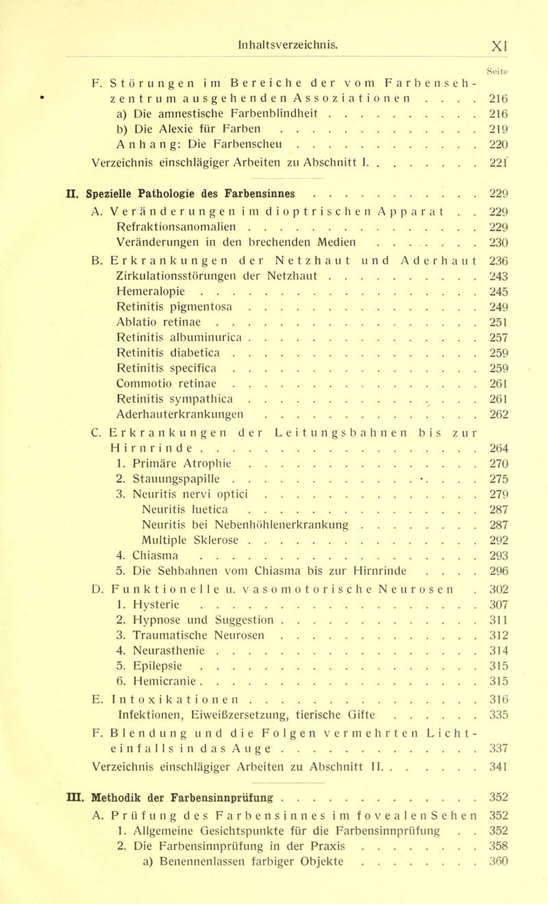 Seite F. Störungen im Bereiche der vom Farbe nseh- zentrumausgehendenAssoziationen . . . . 216 a) Die amnestische Farbenblindheit 216 b) Die Alexie für Farben 219 Anhang: Die Farbenscheu 220 Verzeichnis einschlägiger Arbeiten zu Abschnitt 1 221 II. Spezielle Pathologie des Farbensinnes 229 A. Veränderungen im dioptrischen Apparat . . 229 Refraktionsanomalien 229 Veränderungen in den brechenden Medien 230 B. Erkrankungen der Netzhaut und Aderhaut 236 Zirkulationsstörungen der Netzhaut 243 Hemeralopie 245 Retinitis pigmentosa 249 Ablatio retinae 251 Retinitis albuminurica 257 Retinitis diabetica 259 Retinitis specifica 259 Commotio retinae 261 Retinitis sympathica 261 Aderhauterkrankungen 262 C. Erkrankungen der Leitungsbahnen bis zur Hirnrinde 264 1. Primäre Atrophie 270 2. Stauungspapille . . . 275 3. Neuritis nervi optici 279 Neuritis luetica 287 Neuritis bei Nebenhöhlenerkrankung 287 Multiple Sklerose 292 4. Chiasma 293 5. Die Sehbahnen vom Chiasma bis zur Hirnrinde .... 296 D. Funktionelle u. vasomotorische Neurosen . 302 1. Hysterie 307 2. Hypnose und Suggestion 311 3. Traumatische Neurosen 312 4. Neurasthenie 314 5. Epilepsie 315 6. Hemicranie 315 E. Intoxikationen 316 Infektionen, Eiweißzersetzung, tierische Gifte ...... 335 F. Blendung und die Folgen vermehrten Licht- einfallsindasAuge 337 Verzeichnis einschlägiger Arbeiten zu Abschnitt II 341 ni. Methodik der Farbensinnprüfung 352 A. Prüfung des Farbensinnes im fovealenSehen 352 1. Allgemeine Gesichtspunkte für die Farbensinnprüfung . . 352 2. Die Farbensinnprüfung in der Praxis 358 a) Benennenlassen farbiger Objekte 360