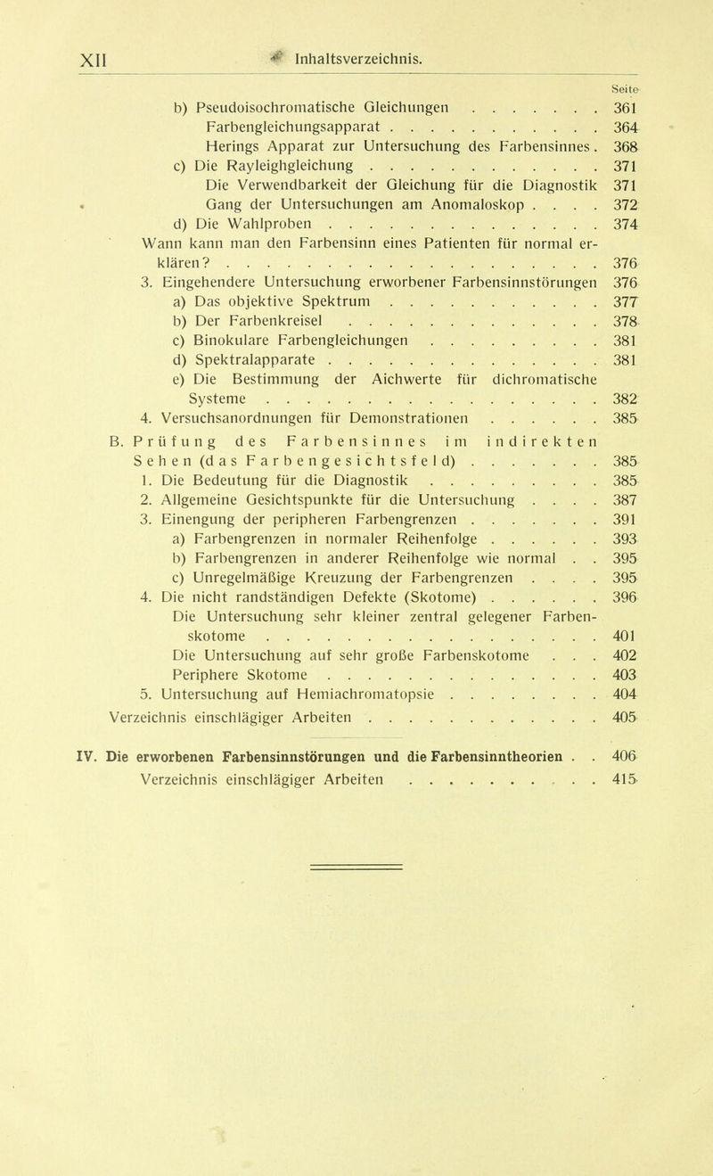 Seite b) Pseudoisochromatische Gleichungen 361 Farbengleichungsapparat 364 Herings Apparat zur Untersuchung des Farbensinnes. 368 c) Die Rayleighgleichung 371 Die Verwendbarkeit der Gleichung für die Diagnostik 371 Gang der Untersuchungen am Anomaloskop .... 372 d) Die Wahlproben 374 Wann kann man den Farbensinn eines Patienten für normal er- klären? 376 3. Eingehendere Untersuchung erworbener Farbensinnstörungen 376 a) Das objektive Spektrum 377 b) Der Farbenkreisel 378 c) Binokulare Farbengleichungen 381 d) Spektralapparate 381 e) Die Bestimmung der Aichwerte für dichromatische Systeme 382 4. Versuchsanordnungen für Demonstrationen 385 B. Prüfung des Farbensinnes im indirekten Sehen (das Farbengesichtsfeld) 385 1. Die Bedeutung für die Diagnostik 385 2. Allgemeine Gesichtspunkte für die Untersuchung .... 387 3. Einengung der peripheren Farbengrenzen 391 a) Farbengrenzen in normaler Reihenfolge 393 b) Farbengrenzen in anderer Reihenfolge wie normal . . 395 c) Unregelmäßige Kreuzung der Farbengrenzen .... 395 4. Die nicht randständigen Defekte (Skotome) 396 Die Untersuchung sehr kleiner zentral gelegener Farben- skotome 401 Die Untersuchung auf sehr große Farbenskotome . . . 402 Periphere Skotome 403 5. Untersuchung auf Hemiachromatopsie 404 Verzeichnis einschlägiger Arbeiten 405 IV. Die erworbenen Farbensinnstörungen und die Farbensinntheorien . . 406 Verzeichnis einschlägiger Arbeiten 415