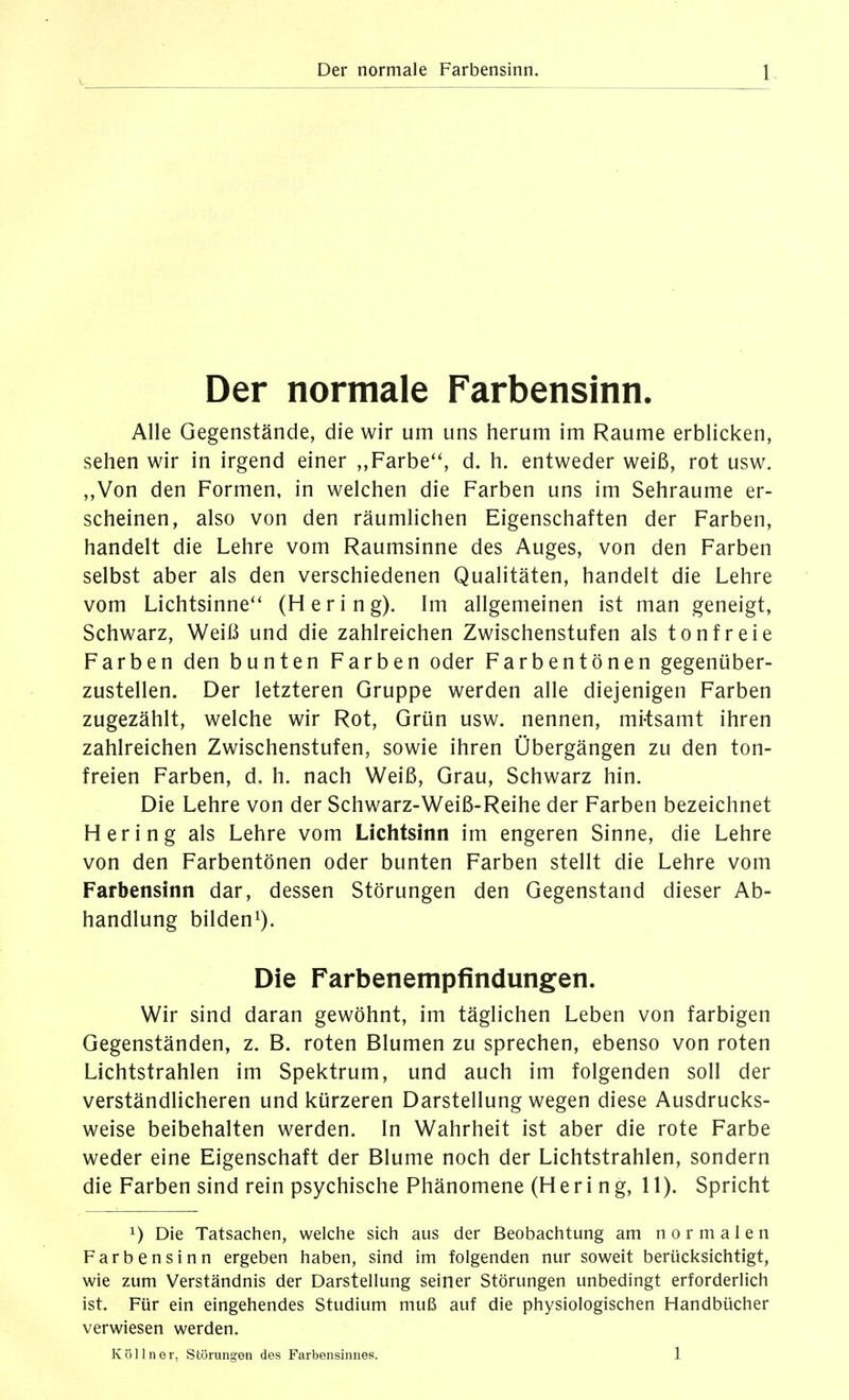 Der normale Farbensinn. Alle Gegenstände, die wir um uns herum im Räume erblicken, sehen wir in irgend einer „Farbe'', d. h. entweder weiß, rot usw. „Von den Formen, in welchen die Farben uns im Sehraume er- scheinen, also von den räumlichen Eigenschaften der Farben, handelt die Lehre vom Raumsinne des Auges, von den Farben selbst aber als den verschiedenen Qualitäten, handelt die Lehre vom Lichtsinne'' (Hering). Im allgemeinen ist man geneigt, Schwarz, Weiß und die zahlreichen Zwischenstufen als tonfreie Farben den bunten Farben oder Farbentönen gegenüber- zustellen. Der letzteren Gruppe werden alle diejenigen Farben zugezählt, welche wir Rot, Grün usw. nennen, mi-tsamt ihren zahlreichen Zwischenstufen, sowie ihren Übergängen zu den ton- freien Farben, d, h. nach Weiß, Grau, Schwarz hin. Die Lehre von der Schwarz-Weiß-Reihe der Farben bezeichnet Hering als Lehre vom Lichtsinn im engeren Sinne, die Lehre von den Farbentönen oder bunten Farben stellt die Lehre vom Farbensinn dar, dessen Störungen den Gegenstand dieser Ab- handlung bilden^). Die Farbenempfindungen. Wir sind daran gewöhnt, im täglichen Leben von farbigen Gegenständen, z. B. roten Blumen zu sprechen, ebenso von roten Lichtstrahlen im Spektrum, und auch im folgenden soll der verständlicheren und kürzeren Darstellung wegen diese Ausdrucks- weise beibehalten werden. In Wahrheit ist aber die rote Farbe weder eine Eigenschaft der Blume noch der Lichtstrahlen, sondern die Farben sind rein psychische Phänomene (Hering, 11). Spricht 1) Die Tatsachen, welche sich aus der Beobachtung am normalen Farbensinn ergeben haben, sind im folgenden nur soweit berücksichtigt, wie zum Verständnis der Darstellung seiner Störungen unbedingt erforderlich ist. Für ein eingehendes Studium muß auf die physiologischen Handbücher verwiesen werden. Kölln er, Störungen des Farbensinnes. 1