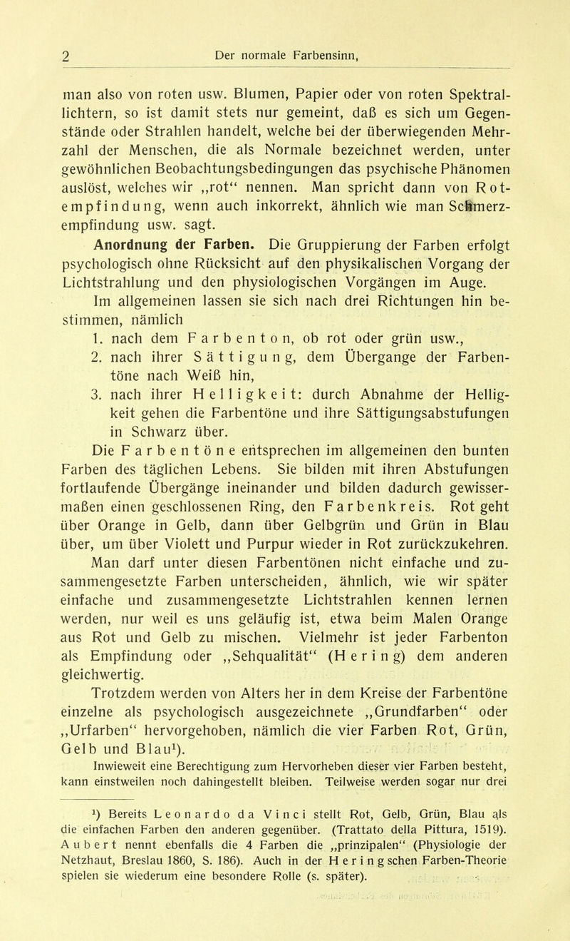 man also von roten usw. Blumen, Papier oder von roten Spektral- lichtern, so ist damit stets nur gemeint, daß es sich um Gegen- stände oder Strahlen handelt, welche bei der überwiegenden Mehr- zahl der Menschen, die als Normale bezeichnet werden, unter gewöhnlichen Beobachtungsbedingungen das psychische Phänomen auslöst, welches wir ,,rot*' nennen. Man spricht dann von Rot- empfindung, wenn auch inkorrekt, ähnlich wie man Seimerz- empfindung usw. sagt. Anordnung der Farben. Die Gruppierung der Farben erfolgt psychologisch ohne Rücksicht auf den physikalischen Vorgang der Lichtstrahlung und den physiologischen Vorgängen im Auge. Im allgemeinen lassen sie sich nach drei Richtungen hin be- stimmen, nämlich 1. nach dem F a r b e n t o n, ob rot oder grün usw., 2. nach ihrer Sättigung, dem Übergange der Farben- töne nach Weiß hin, 3. nach ihrer Helligkeit: durch Abnahme der Hellig- keit gehen die Farbentöne und ihre Sättigungsabstufungen in Schwarz über. Die Farbentöne entsprechen im allgemeinen den bunten Farben des täglichen Lebens. Sie bilden mit ihren Abstufungen fortlaufende Übergänge ineinander und bilden dadurch gewisser- maßen einen geschlossenen Ring, den Farbenkreis. Rot geht über Orange in Gelb, dann über Gelbgrün und Grün in Blau über, um über Violett und Purpur wieder in Rot zurückzukehren. Man darf unter diesen Farbentönen nicht einfache und zu- sammengesetzte Farben unterscheiden, ähnlich, wie wir später einfache und zusammengesetzte Lichtstrahlen kennen lernen werden, nur weil es uns geläufig ist, etwa beim Malen Orange aus Rot und Gelb zu mischen. Vielmehr ist jeder Farbenton als Empfindung oder ,,Sehqualität'' (Hering) dem anderen gleichwertig. Trotzdem werden von Alters her in dem Kreise der Farbentöne einzelne als psychologisch ausgezeichnete ,, Grundfarben oder ,,Urfarben hervorgehoben, nämlich die vier Farben Rot, Grün, Gelb und Blaui). Inwieweit eine Berechtigung zum Hervorheben dieser vier Farben besteht, kann einstweilen noch dahingestellt bleiben. Teilweise werden sogar nur drei 1) Bereits Leonardo da Vinci stellt Rot, Gelb, Grün, Blau als die einfachen Farben den anderen gegenüber. (Trattato della Pittura, 1519). A u b e r t nennt ebenfalls die 4 Farben die „prinzipalen (Physiologie der Netzhaut, Breslau 1860, S. 186). Auch in der Hering sehen Farben-Theorie spielen sie wiederum eine besondere Rolle (s. später).