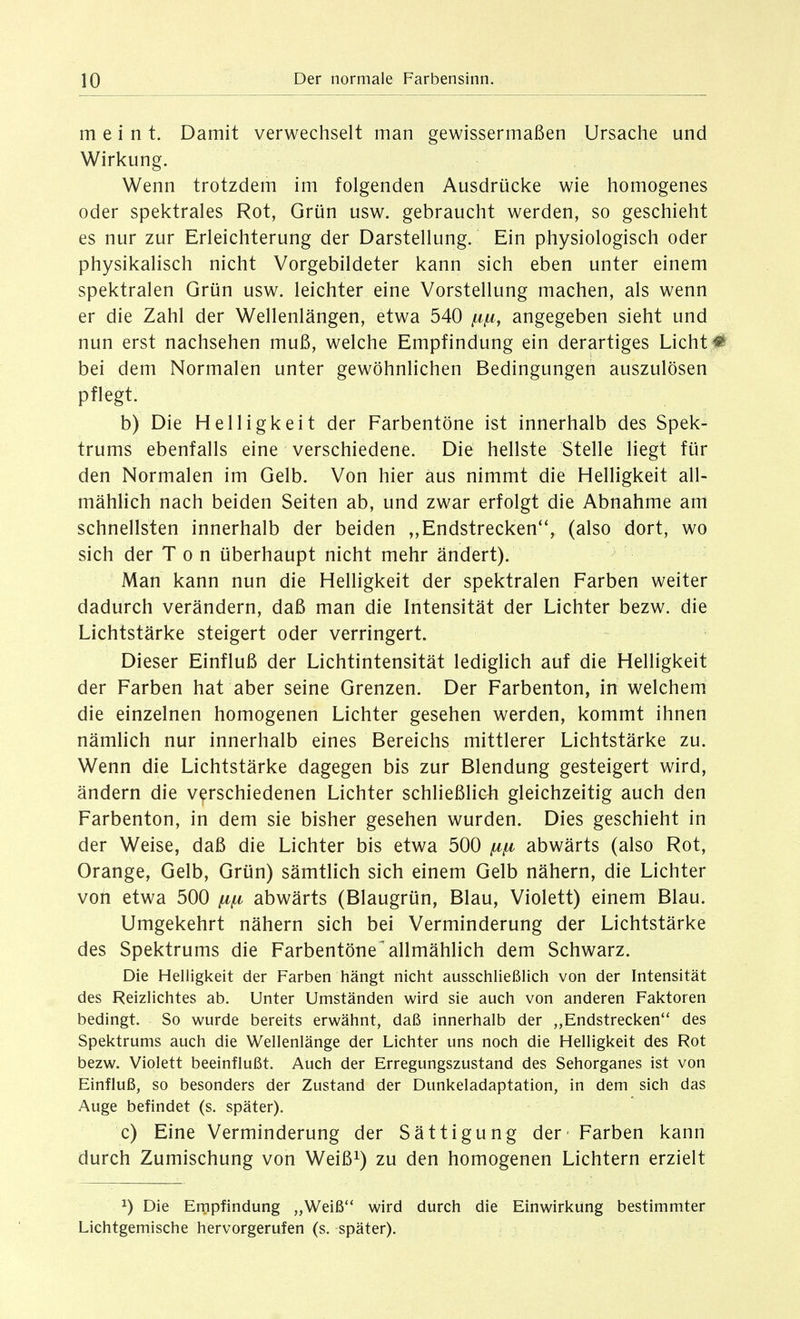 meint. Damit verwechselt man gewissermaßen Ursache und Wirkung. Wenn trotzdem im folgenden Ausdrücke wie homogenes oder spektrales Rot, Grün usw. gebraucht werden, so geschieht es nur zur Erleichterung der Darstellung. Ein physiologisch oder physikalisch nicht Vorgebildeter kann sich eben unter einem spektralen Grün usw. leichter eine Vorstellung machen, als wenn er die Zahl der Wellenlängen, etwa 540 angegeben sieht und nun erst nachsehen muß, welche Empfindung ein derartiges Licht # bei dem Normalen unter gewöhnlichen Bedingungen auszulösen pflegt. b) Die Helligkeit der Farbentöne ist innerhalb des Spek- trums ebenfalls eine verschiedene. Die hellste Stelle liegt für den Normalen im Gelb. Von hier aus nimmt die Helligkeit all- mählich nach beiden Seiten ab, und zwar erfolgt die Abnahme am schnellsten innerhalb der beiden ,,Endstrecken, (also dort, wo sich der Ton überhaupt nicht mehr ändert). Man kann nun die Helligkeit der spektralen Farben weiter dadurch verändern, daß man die Intensität der Lichter bezw. die Lichtstärke steigert oder verringert. Dieser Einfluß der Lichtintensität lediglich auf die Helligkeit der Farben hat aber seine Grenzen. Der Farbenton, in welchem die einzelnen homogenen Lichter gesehen werden, kommt ihnen nämlich nur innerhalb eines Bereichs mittlerer Lichtstärke zu. Wenn die Lichtstärke dagegen bis zur Blendung gesteigert wird, ändern die verschiedenen Lichter schließlich gleichzeitig auch den Farbenton, in dem sie bisher gesehen wurden. Dies geschieht in der Weise, daß die Lichter bis etwa 500 [a.^ abwärts (also Rot, Orange, Gelb, Grün) sämtlich sich einem Gelb nähern, die Lichter von etwa 500 abwärts (Blaugrün, Blau, Violett) einem Blau. Umgekehrt nähern sich bei Verminderung der Lichtstärke des Spektrums die Farbentöne'allmählich dem Schwarz. Die Helligkeit der Farben hängt nicht ausschließlich von der Intensität des Reizlichtes ab. Unter Umständen wird sie auch von anderen Faktoren bedingt. So wurde bereits erwähnt, daß innerhalb der „Endstrecken des Spektrums auch die Wellenlänge der Lichter uns noch die Helligkeit des Rot bezw. Violett beeinflußt. Auch der Erregungszustand des Sehorganes ist von Einfluß, so besonders der Zustand der Dunkeladaptation, in dem sich das Auge befindet (s. später). c) Eine Verminderung der Sättigung der - Farben kann durch Zumischung von Weiß^) zu den homogenen Lichtern erzielt 1) Die Empfindung „Weiß wird durch die Einwirkung bestimmter Lichtgemische hervorgerufen (s. später).