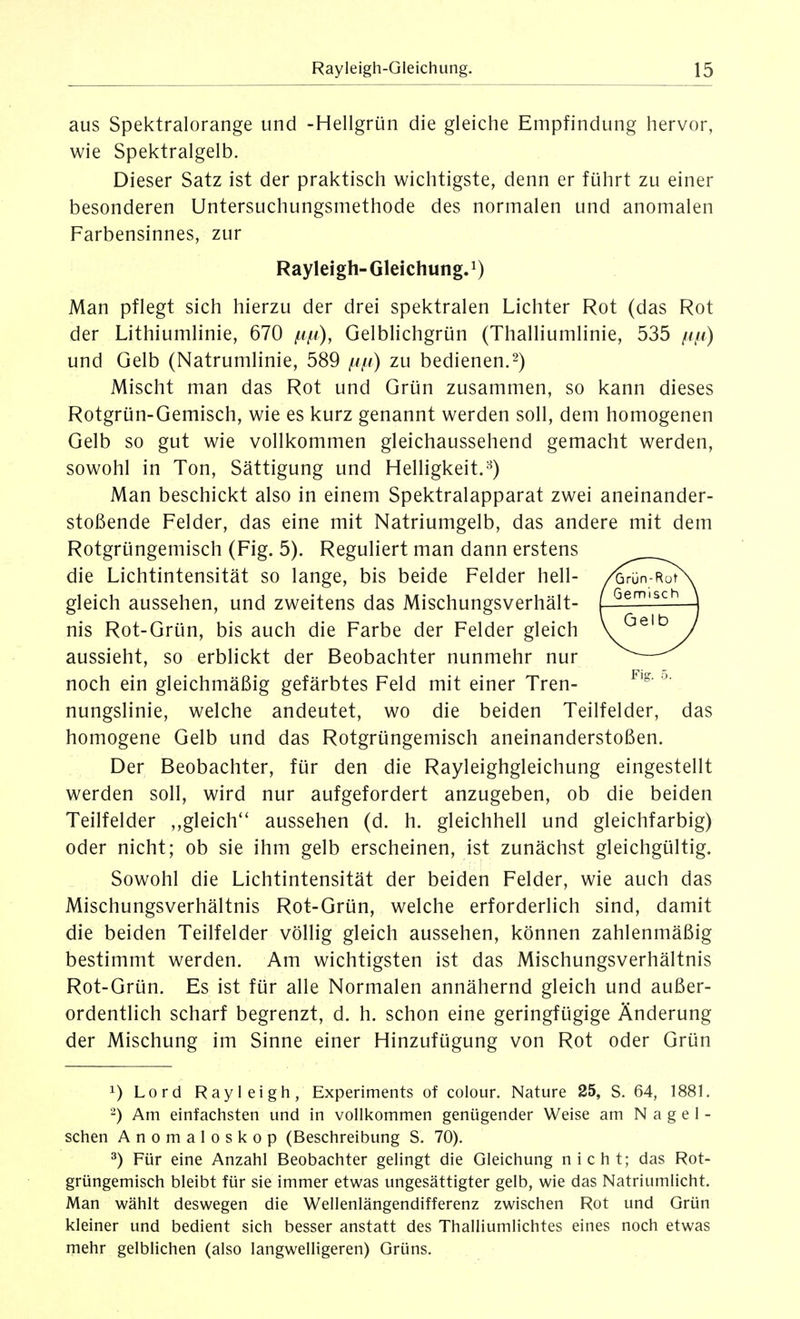 aus Spektralorange und -Hellgrün die gleiche Empfindung hervor, wie Spektralgelb. Dieser Satz ist der praktisch wichtigste, denn er führt zu einer besonderen Untersuchungsmethode des normalen und anomalen Farbensinnes, zur Rayleigh-Gleichung.!) Man pflegt sich hierzu der drei spektralen Lichter Rot (das Rot der Lithiumlinie, 670 /Lip), Gelblichgrün (Thalliumlinie, 535 fifi) und Gelb (Natrumlinie, 589 ////) zu bedienen.2) Mischt man das Rot und Grün zusammen, so kann dieses Rotgrün-Gemisch, wie es kurz genannt werden soll, dem homogenen Gelb so gut wie vollkommen gleichaussehend gemacht werden, sowohl in Ton, Sättigung und Helligkeit.^) Man beschickt also in einem Spektralapparat zwei aneinander- stoßende Felder, das eine mit Natriumgelb, das andere mit dem Rotgrüngemisch (Fig. 5). Reguliert man dann erstens die Lichtintensität so lange, bis beide Felder hell- gleich aussehen, und zweitens das Mischungsverhält- nis Rot-Grün, bis auch die Farbe der Felder gleich aussieht, so erblickt der Beobachter nunmehr nur noch ein gleichmäßig gefärbtes Feld mit einer Tren- nungslinie, welche andeutet, wo die beiden Teilfelder, das homogene Gelb und das Rotgrüngemisch aneinanderstoßen. Der Beobachter, für den die Rayleighgleichung eingestellt werden soll, wird nur aufgefordert anzugeben, ob die beiden Teilfelder ,,gleich'' aussehen (d. h. gleichhell und gleichfarbig) oder nicht; ob sie ihm gelb erscheinen, ist zunächst gleichgültig. Sowohl die Lichtintensität der beiden Felder, wie auch das Mischungsverhältnis Rot-Grün, welche erforderlich sind, damit die beiden Teilfelder völlig gleich aussehen, können zahlenmäßig bestimmt werden. Am wichtigsten ist das Mischungsverhältnis Rot-Grün. Es ist für alle Normalen annähernd gleich und außer- ordentlich scharf begrenzt, d. h. schon eine geringfügige Änderung der Mischung im Sinne einer Hinzufügung von Rot oder Grün 1) Lord Rayleigh, Experiments of colour. Nature 25, S. 64, 188L -) Am einfachsten und in vollkommen genügender Weise am Nagel- schen Anomaloskop (Beschreibung S. 70). 3) Für eine Anzahl Beobachter gelingt die Gleichung nicht; das Rot- grüngemisch bleibt für sie immer etwas ungesättigter gelb, wie das Natriumlicht. Man wählt deswegen die Wellenlängendifferenz zwischen Rot und Grün kleiner und bedient sich besser anstatt des Thalliumlichtes eines noch etwas mehr gelblichen (also langwelligeren) Grüns.