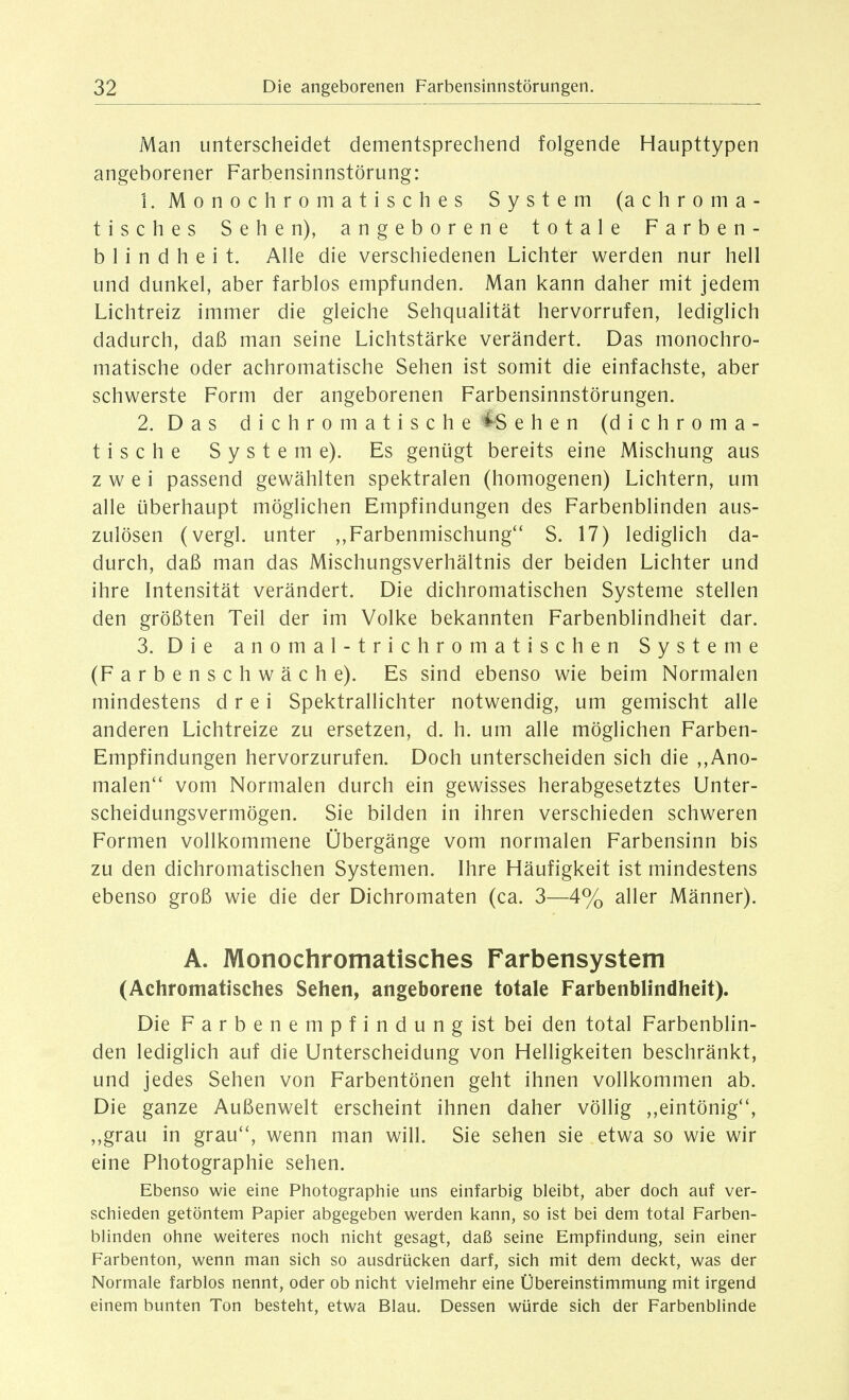 Man unterscheidet dementsprechend folgende Haupttypen angeborener Farbensinnstörung: 1. Monochromatisches System (achroma- tisches Sehen), angeborene totale Farben- blindheit. Alle die verschiedenen Lichter werden nur hell und dunkel, aber farblos empfunden. Man kann daher mit jedem Lichtreiz immer die gleiche Sehqualität hervorrufen, lediglich dadurch, daß man seine Lichtstärke verändert. Das monochro- matische oder achromatische Sehen ist somit die einfachste, aber schwerste Form der angeborenen Farbensinnstörungen. 2. Das dichromatische '^^Sehen (dichroma- tische Systeme). Es genügt bereits eine Mischung aus zwei passend gewählten spektralen (homogenen) Lichtern, um alle überhaupt möglichen Empfindungen des Farbenblinden aus- zulösen (vergl. unter ,,Farbenmischung S. 17) lediglich da- durch, daß man das Mischungsverhältnis der beiden Lichter und ihre Intensität verändert. Die dichromatischen Systeme stellen den größten Teil der im Volke bekannten Farbenblindheit dar. 3. Die anomal-trichromatischen Systeme (Farbenschwäche). Es sind ebenso wie beim Normalen mindestens drei Spektrallichter notwendig, um gemischt alle anderen Lichtreize zu ersetzen, d. h. um alle möglichen Farben- Empfindungen hervorzurufen. Doch unterscheiden sich die ,,Ano- malen*' vom Normalen durch ein gewisses herabgesetztes Unter- scheidungsvermögen. Sie bilden in ihren verschieden schweren Formen vollkommene Übergänge vom normalen Farbensinn bis zu den dichromatischen Systemen. Ihre Häufigkeit ist mindestens ebenso groß wie die der Dichromaten (ca. 3—4% aller Männer). A. Monochromatisches Farbensystem (Achromatisches Sehen, angeborene totale Farbenblindheit). Die Farbenempfindung ist bei den total Farbenblin- den lediglich auf die Unterscheidung von Helligkeiten beschränkt, und jedes Sehen von Farbentönen geht ihnen vollkommen ab. Die ganze Außenwelt erscheint ihnen daher völlig ,,eintönig, ,,grau in grau'', wenn man will. Sie sehen sie etwa so wie wir eine Photographie sehen. Ebenso wie eine Photographie uns einfarbig bleibt, aber doch auf ver- schieden getöntem Papier abgegeben werden kann, so ist bei dem total Farben- blinden ohne weiteres noch nicht gesagt, daß seine Empfindung, sein einer Farbenton, wenn man sich so ausdrücken darf, sich mit dem deckt, was der Normale farblos nennt, oder ob nicht vielmehr eine Übereinstimmung mit irgend einem bunten Ton besteht, etwa Blau. Dessen würde sich der Farbenblinde