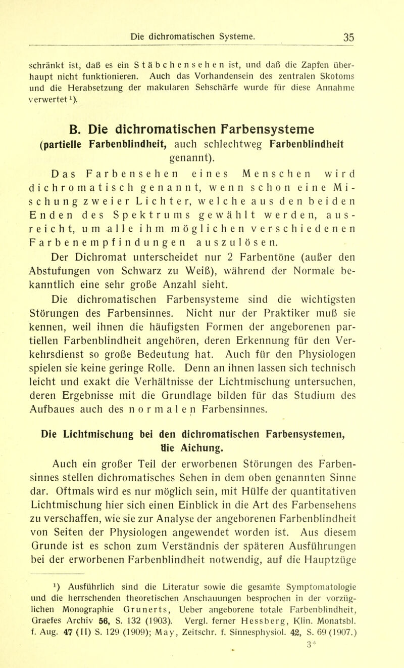 schränkt ist, daß es ein Stäbchensehen ist, und daß die Zapfen über- haupt nicht funl<tionieren. Auch das Vorhandensein des zentralen Skotoms und die Herabsetzung der makularen Sehschärfe wurde für diese Annahme verwertet B. Die dichromatischen Farbensysteme (partielle Farbenblindheit, auch schlechtweg Farbenblindheit genannt). Das Farbensehen eines Menschen wird dichromatisch genannt, wenn schon eine Mi- schung zweier Lichter, welche aus den beiden Enden des Spektrums gewählt werden, aus- reicht, um alle ihm möglichen verschiedenen Farbenempfindungen auszulösen. Der Dichromat unterscheidet nur 2 Farbentöne (außer den Abstufungen von Schwarz zu Weiß), während der Normale be- kanntlich eine sehr große Anzahl sieht. Die dichromatischen Farbensysteme sind die wichtigsten Störungen des Farbensinnes. Nicht nur der Praktiker muß sie kennen, weil ihnen die häufigsten Formen der angeborenen par- tiellen Farbenblindheit angehören, deren Erkennung für den Ver- kehrsdienst so große Bedeutung hat. Auch für den Physiologen spielen sie keine geringe Rolle. Denn an ihnen lassen sich technisch leicht und exakt die Verhältnisse der Lichtmischung untersuchen, deren Ergebnisse mit die Grundlage bilden für das Studium des Aufbaues auch des normalen Farbensinnes. Die Lichtmischung bei den dichromatischen Farbensystemen, Öie Aichung. Auch ein großer Teil der erworbenen Störungen des Farben- sinnes stellen dichromatisches Sehen in dem oben genannten Sinne dar. Oftmals wird es nur möglich sein, mit Hülfe der quantitativen Lichtmischung hier sich einen Einblick in die Art des Farbensehens zu verschaffen, wie sie zur Analyse der angeborenen Farbenblindheit von Seiten der Physiologen angewendet worden ist. Aus diesem Grunde ist es schon zum Verständnis der späteren Ausführungen bei der erworbenen Farbenblindheit notwendig, auf die Hauptzüge 1) Ausführlich sind die Literatur sowie die gesanite Symptomatologie und die herrschenden theoretischen Anschauungen besprochen in der vorzüg- lichen Monographie Grunerts, lieber angeborene totale Farbenblindheit, Graefes Archiv 56, S. 132 (1903). Vergl. ferner Hessberg, KHn. Monatsbl. f. Aug. 47 (II) S. 129 (1909); May, Zeitschr. f. Sinnesphysiol. 42, S. 69(1907.) 3*