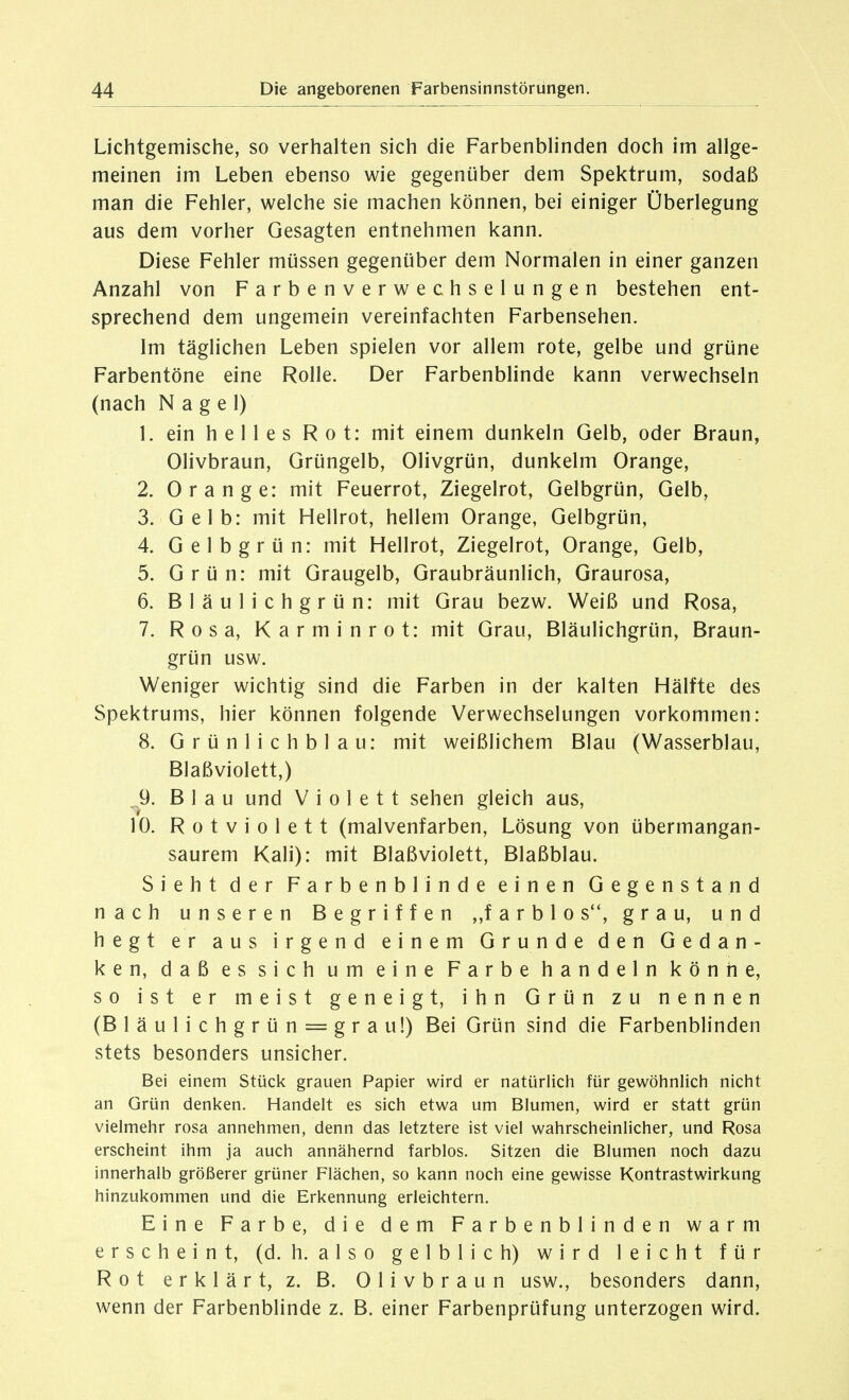 Lichtgemische, so verhalten sich die Farbenblinden doch im allge- meinen im Leben ebenso wie gegenüber dem Spektrum, sodaß man die Fehler, welche sie machen können, bei einiger Überlegung aus dem vorher Gesagten entnehmen kann. Diese Fehler müssen gegenüber dem Normalen in einer ganzen Anzahl von Farbenverwechselungen bestehen ent- sprechend dem ungemein vereinfachten Farbensehen. Im täglichen Leben spielen vor allem rote, gelbe und grüne Farbentöne eine Rolle. Der Farbenblinde kann verwechseln (nach Nagel) 1. ein helles Rot: mit einem dunkeln Gelb, oder Braun, Olivbraun, Grüngelb, Olivgrün, dunkelm Orange, 2. Orange: mit Feuerrot, Ziegelrot, Gelbgrün, Gelb, 3. Gelb: mit Hellrot, hellem Orange, Gelbgrün, 4. Gelbgrün: mit Hellrot, Ziegelrot, Orange, Gelb, 5. Grün: mit Graugelb, Graubräunlich, Graurosa, 6. Bläulichgrün: mit Grau bezw. Weiß und Rosa, 7. Rosa, Karminrot: mit Grau, Bläulichgrün, Braun- grün usw. Weniger wichtig sind die Farben in der kalten Hälfte des Spektrums, hier können folgende Verwechselungen vorkommen: 8. G r ü n 1 i c h b 1 a u: mit weißlichem Blau (Wasserblau, Blaßviolett,) .9. Blau und Violett sehen gleich aus, 10. Rotviolett (malvenfarben, Lösung von übermangan- saurem Kali): mit Blaßviolett, Blaßblau. Sieht der Farbenblinde einen Gegenstand nach unseren Begriffen ,,f a r b 1 o s, grau, und hegt er aus irgend einem Grunde den Gedan- ken, daß es sich um eine Farbe handeln könne, so ist er meist geneigt, ihn Grün zu nennen (Bläulichgrün = grau!) Bei Grün sind die Farbenblinden stets besonders unsicher. Bei einem Stück grauen Papier wird er natürlich für gewöhnlicii nicht an Grün denken. Handelt es sich etwa um Blumen, wird er statt grün vielmehr rosa annehmen, denn das letztere ist viel wahrscheinlicher, und Rosa erscheint ihm ja auch annähernd farblos. Sitzen die Blumen noch dazu innerhalb größerer grüner Flächen, so kann noch eine gewisse Kontrastwirkung hinzukommen und die Erkennung erleichtern. Eine Farbe, die dem Farbenblinden warm erscheint, (d. h. also gelblich) wird leicht für Rot erklärt, z. B. Olivbraun usw., besonders dann, wenn der Farbenblinde z. B. einer Farbenprüfung unterzogen wird.