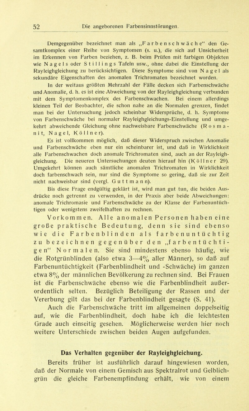 Demgegenüber bezeichnet man als „F a r b e n s c h w ä c h e den Ge- samtkomplex einer Reihe von Symptomen (s. u.), die sich auf Unsicherheit im Erkennen von Farben beziehen, z. B. beim Prüfen mit farbigen Objekten wie Nagels oder S t i 11 i n g s Tafeln usw., ohne dabei die Einstellung der Rayleighgleichung zu berücksichtigen. Diese Symptome sind von Nagel als sekundäre Eigenschaften des anomalen Trichromaten bezeichnet worden. In der weitaus größten Mehrzahl der Fälle decken sich Farbenschwäche und Anomalie, d. h. es ist eine Abweichung von der Rayleighgleichung verbunden mit dem Symptomenkomplex des Farbenschwachen. Bei einem allerdings kleinen Teil der Beobachter, die schon nahe an die Normalen grenzen, findet man bei der Untersuchung jedoch scheinbar Widersprüche, d. h. Symptome von Farbenschwäche bei normaler Rayleighgleichungs-Einstellung und umge- kehrt abweichende Gleichung ohne nachweisbare Farbenschwäche (R o s m a - n i t, Nagel, K ö 11 n e r). Es ist vollkommen möglich, daß dieser Widerspruch zwischen Anomalie und Farbenschwäche eben nur ein scheinbarer ist, und daß in Wirklichkeit alle Farbenschwachen doch anomale Trichromaten sind, auch an der Rayleigh- gleichung. Die neueren Untersuchungen deuten hierauf hin (Köllner 29). Umgekehrt können auch sämtliche anomalen Trichromaten in Wirklichkeit doch farbenschwach sein, nur sind die Symptome so gering, daß sie zur Zeit nicht nachweisbar sind (vergl. G u 11 m a n n). Bis diese Frage endgültig geklärt ist, wird man gut tun, die beiden Aus- drücke noch getrennt zu verwenden, in der Praxis aber beide Abweichungen: anomale Trichromasie und Farbenschwäche zu der Klasse der Farbenuntüch- tigen oder wenigstens zweifelhaften zu rechnen. Vorkommen. Alle anomalen Personen haben eine große praktische Bedeutung, denn sie sind ebenso wie die Farbenblinden als f a r b e n u n t ü c h t i g zu bezeichnen gegenüber den ,,farbentüchti- g e n Normalen. Sie sind mindestens ebenso häufig, wie die Rotgrünblinden (also etwa 3—4% aller Männer), so daß auf Farbenuntüchtigkeit (Farbenblindheit und -Schwäche) im ganzen etwa 8% der männlichen Bevölkerung zu rechnen sind. Bei Frauen ist die Farbenschwäche ebenso wie die Farbenblindheit außer- ordentlich selten. Bezüglich Beteiligung der Rassen und der Vererbung gilt das bei der Farbenblindheit gesagte (S. 41). Auch die Farbenschwäche tritt im allgemeinen doppelseitig auf, wie die Farbenblindheit, doch habe ich die leichtesten Grade auch einseitig gesehen. Möglicherweise werden hier noch weitere Unterschiede zwischen beiden Augen aufgefunden. Das Verhalten gegenüber der Rayleighgleichung. Bereits früher ist ausführlich darauf hingewiesen worden, daß der Normale von einem Gemisch aus Spektralrot und Gelblich- grün die gleiche Farbenempfindung erhält, wie von einem