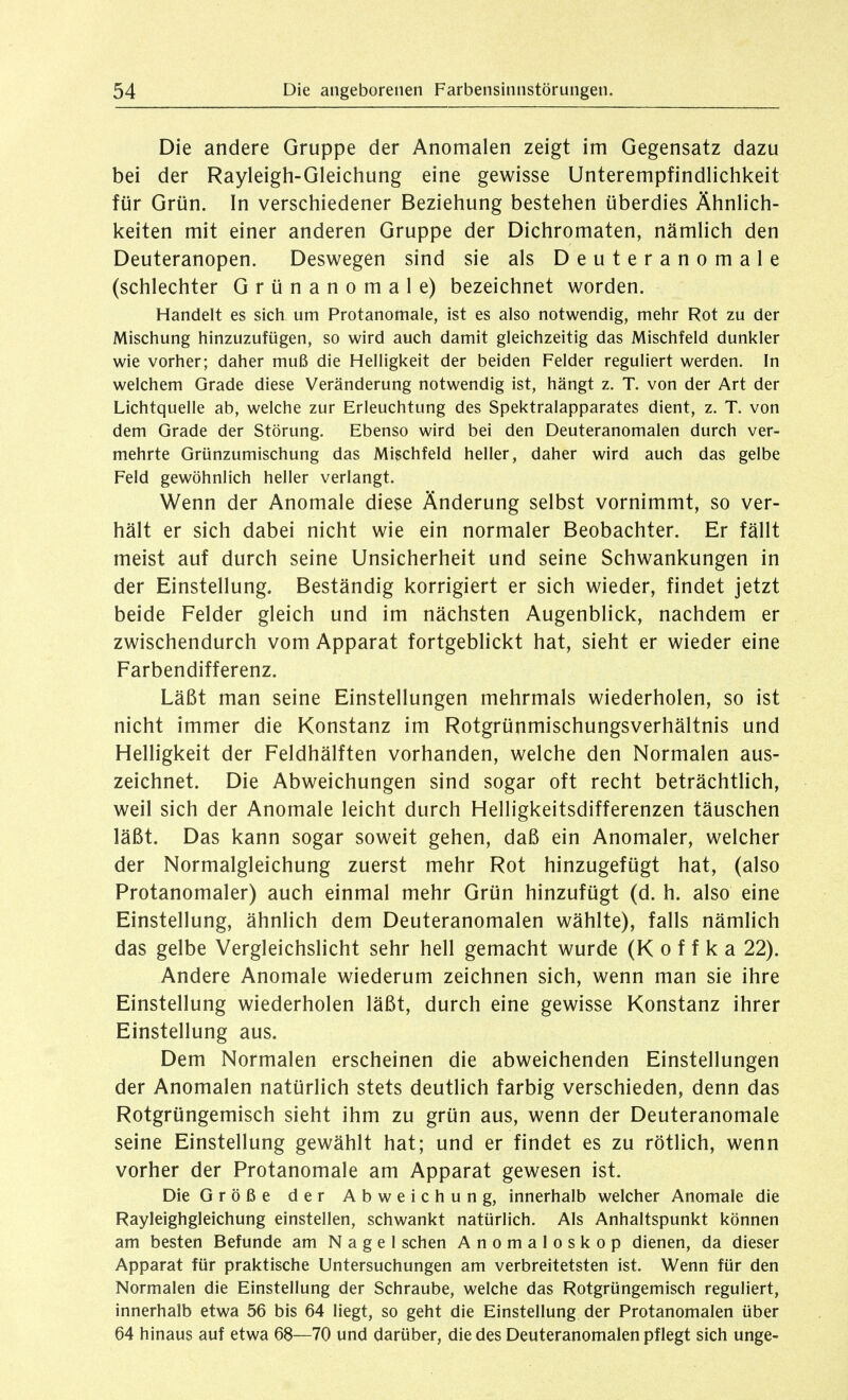 Die andere Gruppe der Anomalen zeigt im Gegensatz dazu bei der Rayleigh-Gleichung eine gewisse Unterempfindlichkeit für Grün. In verschiedener Beziehung bestehen überdies Ähnlich- keiten mit einer anderen Gruppe der Dichromaten, nämlich den Deuteranopen. Deswegen sind sie als D e u t e r a n o m a 1 e (schlechter Grünanomale) bezeichnet worden. Handelt es sich um Protanomale, ist es also notwendig, mehr Rot zu der Mischung hinzuzufügen, so wird auch damit gleichzeitig das Mischfeld dunkler wie vorher; daher muß die Helligkeit der beiden Felder reguliert werden. In welchem Grade diese Veränderung notwendig ist, hängt z. T. von der Art der Lichtquelle ab, welche zur Erleuchtung des Spektralapparates dient, z. T. von dem Grade der Störung. Ebenso wird bei den Deuteranomalen durch ver- mehrte Grünzumischung das Mischfeld heller, daher wird auch das gelbe Feld gewöhnlich heller verlangt. Wenn der Anomale diese Änderung selbst vornimmt, so ver- hält er sich dabei nicht wie ein normaler Beobachter. Er fällt meist auf durch seine Unsicherheit und seine Schwankungen in der Einstellung. Beständig korrigiert er sich wieder, findet jetzt beide Felder gleich und im nächsten Augenblick, nachdem er zwischendurch vom Apparat fortgeblickt hat, sieht er wieder eine Farbendifferenz. Läßt man seine Einstellungen mehrmals wiederholen, so ist nicht immer die Konstanz im Rotgrünmischungsverhältnis und Helligkeit der Feldhälften vorhanden, welche den Normalen aus- zeichnet. Die Abweichungen sind sogar oft recht beträchthch, weil sich der Anomale leicht durch Helligkeitsdifferenzen täuschen läßt. Das kann sogar soweit gehen, daß ein Anomaler, welcher der Normalgleichung zuerst mehr Rot hinzugefügt hat, (also Protanomaler) auch einmal mehr Grün hinzufügt (d. h. also eine Einstellung, ähnlich dem Deuteranomalen wählte), falls nämlich das gelbe Vergleichslicht sehr hell gemacht wurde (K o f f k a 22). Andere Anomale wiederum zeichnen sich, wenn man sie ihre Einstellung wiederholen läßt, durch eine gewisse Konstanz ihrer Einstellung aus. Dem Normalen erscheinen die abweichenden Einstellungen der Anomalen natürlich stets deutlich farbig verschieden, denn das Rotgrüngemisch sieht ihm zu grün aus, wenn der Deuteranomale seine Einstellung gewählt hat; und er findet es zu rötlich, wenn vorher der Protanomale am Apparat gewesen ist. Die Größe der Abweichung, innerhalb welcher Anomale die Rayleighgleichung einstellen, schwankt natürlich. Als Anhaltspunkt können am besten Befunde am Nagel sehen Anomaloskop dienen, da dieser Apparat für praktische Untersuchungen am verbreitetsten ist. Wenn für den Normalen die Einstellung der Schraube, welche das Rotgrüngemisch reguliert, innerhalb etwa 56 bis 64 liegt, so geht die Einstellung der Protanomalen über 64 hinaus auf etwa 68—70 und darüber, die des Deuteranomalen pflegt sich unge-