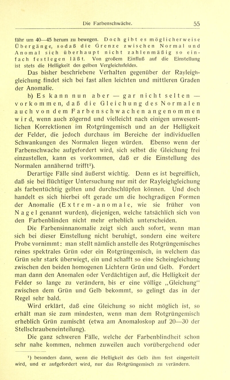 fähr um 40—45 herum zu bewegen. Doch gibt es möglicherweise Übergänge, sodaß die Grenze zwischen Normal und Anomal sich überhaupt nicht zahlenmäßig so ein- fach festlegen läßt. Von großem Einfluß auf die Einstellung ist stets die Helligkeit des gelben Vergleichsfeldes. Das bisher beschriebene Verhalten gegenüber der Rayleigh- gleichung findet sich bei fast allen leichten und mittleren Graden der Anomalie. b) Es kann nun aber — gar nicht selten — vorkommen, daß die Gleichung des Normalen auch von dem Farbenschwachen angenommen wird, wenn auch zögernd und vielleicht nach einigen unwesent- lichen Korrektionen im Rotgrüngemisch und an der Helligkeit der Felder, die jedoch durchaus im Bereiche der individuellen Schwankungen des Normalen liegen würden. Ebenso wenn der Farbenschwache aufgefordert wird, sich selbst die Gleichung frei einzustellen, kann es vorkommen, daß er die Einstellung des Normalen annähernd trifft^). Derartige Fälle sind äußerst wichtig. Denn es ist begreiflich, daß sie bei flüchtiger Untersuchung nur mit der Rayleighgleichung als farbentüchtig gelten und durchschlüpfen können. Und doch handelt es sich hierbei oft gerade um die hochgradigen Formen der Anomalie (Extrem-anomale, wie sie früher von Nagel genannt wurden), diejenigen, welche tatsächlich sich von den Farbenblinden nicht mehr erheblich unterscheiden. Die Farbensinnanomalie zeigt sich auch sofort, wenn man sich bei dieser Einstellung nicht beruhigt, sondern eine weitere Probe vornimmt: man stellt nämlich anstelle des Rotgrüngemisches reines spektrales Grün oder ein Rotgrüngemisch, in welchem das Grün sehr stark überwiegt, ein und schafft so eine Scheingleichung zwischen den beiden homogenen Lichtern Grün und Gelb. Fordert man dann den Anomalen oder Verdächtigen auf, die Helligkeit der Felder so lange zu verändern, bis er eine völlige ,,Gleichung*' zwischen dem Grün und Gelb bekommt, so gelingt das in der Regel sehr bald. Wird erklärt, daß eine Gleichung so nicht möglich ist, so erhält man sie zum mindesten, wenn man dem Rotgrüngemisch erheblich Grün zumischt (etwa am Anomaloskop auf 20—30 der Stellschraubeneinteilung). Die ganz schweren Fälle, welche der Farbenblindheit schon sehr nahe kommen, nehmen zuweilen auch vorübergehend oder 1) besonders dann, wenn die Helligkeit des Gelb ihm fest eingestellt wird, und er aufgefordert wird, nur das Rotgrüngemisch zu verändern.