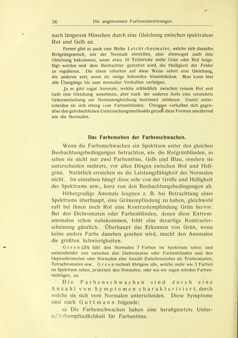 nach längerem Hinsehen durch eine Gleichung zwischen spektralem Rot und Gelb an. Ferner gibt es auch eine Reihe Leicht-Anomaler, welche sich dasselbe Rotgrüngemisch, wie der Normale einstellen, aber ebensogut auch eine Gleichung bekommen, wenn etwa 10 Teilstriche mehr Grün oder Rot beige- fügt werden und dem Beobachter gestattet wird, die Helligkeit der Felder zu regulieren. Die einen erhalten auf diese Weise sofort eine Gleichung, die anderen erst, wenn sie einige Sekunden hineinblicken. Man kann hier alle Übergänge bis zum normalen Verhalten verfolgen. Ja es gibt sogar Anomale, welche schließlich zwischen reinem Rot und Gelb eine Gleichung annehmen, aber nach der anderen Seite eine vermehrte Grünzumischung zur Normalengleichung bestimmt ablehnen. Damit unter- scheiden sie sich streng vom Farbenblinden. Übrigens verhalten sich gegen- über den gebräuchlichen Untersuchungsmethod^n gerade diese Formen annähernd wie die Normalen. Das Farbensehen der Farbenschwachen. Wenn die Farbenschwachen ein Spektrum unter den gleichen Beobachtungsbedingungen betrachten, wie die Rotgrünblinden, so sehen sie nicht nur zwei Farbentöne, Gelb und Blau, sondern sie unterscheiden mehrere, vor allen Dingen zwischen Rot und Hell- grün. Natürlich erreichen sie die Leistungsfähigkeit des Normalen nicht. Im einzelnen hängt diese sehr von der Größe und Helligkeit des Spektrums usw., kurz von den Beobachtungsbedingungen ab. Höhergradige Anomale leugnen z. B. bei Betrachtung eines Spektrums überhaupt, eine Grünempfindung zu haben, gleichwohl ruft bei ihnen noch Rot eine Kontrastempfindung Grün hervor. Bei den Dichromaten oder Farbenblinden, denen diese Extrem- anomalen schon nahekommen, fehlt eine derartige Kontraster- scheinung gänzlich. Überhaupt das Erkennen von Grün, wenn keine andere Farbe daneben gesehen wird, macht den Anomalen die größten Schwierigkeiten. Green (20) läßt den Normalen 7 Farben im Spektrum sehen und unterscheidet nun zwischen den Dichromaten oder Farbenblinden und den Heptachromaten oder Normalen eine Anzahl Zwischenstufen als Trichromaten, Tetrachromaten usw. Green rechnet übrigens alle, welche mehr wie 3 Farben im Spektrum sehen, praktisch den Normalen, oder wie wir sagen würden Farben- tüchtigen, zu. Die Farbenschwachen sind durch eine Anzahl von Symptomen charakterisiert, durch welche sie sich vom Normalen unterscheiden. Diese Symptome sind nach Guttmann folgende: a) Die Farbenschwachen haben eine herabgesetzte Unter- schiedsempfindlichkeit für Farbentöne,