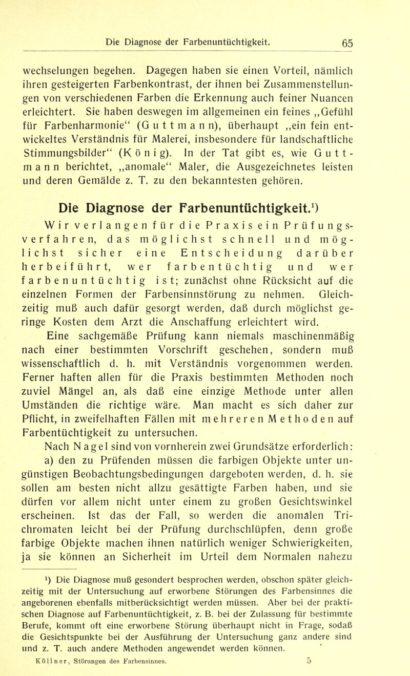 Wechselungen begehen. Dagegen haben sie einen Vorteil, nämlich ihren gesteigerten Farbenkontrast, der ihnen bei Zusammenstellun- gen von verschiedenen Farben die Erkennung auch feiner Nuancen erleichtert. Sie haben deswegen im allgemeinen ein feines ,,Gefühl für Farbenharmonie'* (G u 11 m a n n), überhaupt ,,ein fein ent- wickeltes Verständnis für Malerei, insbesondere für landschaftliche Stimmungsbilder (K ö n i g). In der Tat gibt es, wie G u 11 - mann berichtet, ,,anomale Maler, die Ausgezeichnetes leisten und deren Gemälde z. T. zu den bekanntesten gehören. Die Diagnose der Farbenuntüclitiglceit.^) Wir verlangen für die Praxis ein Prüfungs- verfahren, das möglichst schnell und mög- lichst sicher eine Entscheidung darüber herbeiführt, wer farbentüchtig und wer farbenuntüchtig ist; zunächst ohne Rücksicht auf die einzelnen Formen der Farbensinnstörung zu nehmen. Gleich- zeitig muß auch dafür gesorgt werden, daß durch möglichst ge- ringe Kosten dem Arzt die Anschaffung erleichtert wird. Eine sachgemäße Prüfung kann niemals maschinenmäßig nach einer bestimmten Vorschrift geschehen, sondern muß wissenschaftlich d. h. mit Verständnis vorgenommen werden. Ferner haften allen für die Praxis bestimmten Methoden noch zuviel Mängel an, als daß eine einzige Methode unter allen Umständen die richtige wäre. Man macht es sich daher zur Pflicht, in zweifelhaften Fällen mit mehreren Methoden auf Farbentüchtigkeit zu untersuchen. Nach N a g e 1 sind von vornherein zwei Grundsätze erforderlich: a) den zu Prüfenden müssen die farbigen Objekte unter un- günstigen Beobachtungsbedingungen dargeboten werden, d. h. sie sollen am besten nicht allzu gesättigte Farben haben, und sie dürfen vor allem nicht unter einem zu großen Gesichtswinkel erscheinen. Ist das der Fall, so werden die anomalen Tri- chromaten leicht bei der Prüfung durchschlüpfen, denn große farbige Objekte machen ihnen natürlich weniger Schwierigkeiten, ja sie können an Sicherheit im Urteil dem Normalen nahezu 1) Die Diagnose muß gesondert besprochen werden, obschon später gleicli- zeitig mit der Untersuchung auf erworbene Störungen des Farbensinnes die angeborenen ebenfalls mitberücksichtigt werden müssen. Aber bei der prakti- schen Diagnose auf Farbenuntüchtigkeit, z. B. bei der Zulassung für bestimmte Berufe, kommt oft eine erworbene Störung überhaupt nicht in Frage, sodaß die Gesichtspunkte bei der Ausführung der Untersuchung ganz andere sind und z. T. auch andere Methoden angewendet werden können. Kölln er, Störungen des Farbensinnes. 5