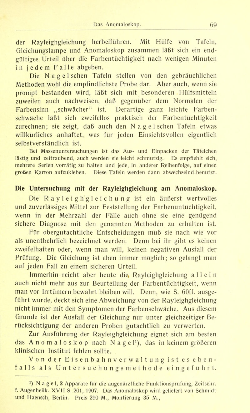 der Rayleighgleichung herbeiführen. Mit Hülfe von Tafeln, Gleichungslampe und Anomaloskop zusammen läßt sich ein end- gültiges Urteil über die Farbentüchtigkeit nach wenigen Minuten in jedem Falle abgeben. Die Nagel sehen Tafeln stellen von den gebräuchlichen Methoden wohl die empfindlichste Probe dar. Aber auch, wenn sie prompt bestanden wird, läßt sich mit besonderen Hülfsmitteln zuweilen auch nachweisen, daß gegenüber dem Normalen der Farbensinn ,,schwächer'' ist. Derartige ganz leichte Farben- schwäche läßt sich zweifellos praktisch der Farbentüchtigkeit zurechnen; sie zeigt, daß auch den N a g e 1 sehen Tafeln etwas willkürliches anhaftet, was für jeden Einsichtsvollen eigentlich selbstverständlich ist. Bei Massenuntersuchungen ist das Aus- und Einpacken der Täfeichen lästig und zeitraubend, auch werden sie leicht schmutzig. Es empfiehlt sich, mehrere Serien vorrätig zu halten und jede, in anderer Reihenfolge, auf einen großen Karton aufzukleben. Diese Tafeln werden dann abwechselnd benutzt. Die Untersuchung mit der Rayleighgleichung am Anomaloskop. Die Rayleighgleichung ist ein äußerst wertvolles und zuverlässiges Mittel zur Feststellung der Farbenuntüchtigkeit, wenn in der Mehrzahl der Fälle auch ohne sie eine genügend sichere Diagnose mit den genannten Methoden zu erhalten ist. Für obergutachtliche Entscheidungen muß sie nach wie vor als unentbehrlich bezeichnet werden. Denn bei ihr gibt es keinen zweifelhaften oder, wenn man will, keinen negativen Ausfall der Prüfung. Die Gleichung ist eben immer möglich; so gelangt man auf jeden Fall zu einem sicheren Urteil. Immerhin reicht aber heute die^ Rayleighgleichung allein auch nicht mehr aus zur Beurteilung der Farbentüchtigkeit, wenn man vor Irrtümern bewahrt bleiben will. Denn, wie S. 60ff. ausge- führt wurde, deckt sich eine Abweichung von der Rayleighgleichung nicht immer mit den Symptomen der Farbenschwäche. Aus diesem Grunde ist der Ausfall der Gleichung nur unter gleichzeitiger Be- rücksichtigung der anderen Proben gutachtlich zu verwerten. Zur Ausführung der Rayleighgleichung eignet sich am besten das Anomaloskop nach Nage F), das in keinem größeren klinischen Institut fehlen sollte. Von der Eisenbahnverwaltung ist es eben- falls als Untersuchungsmethode eingeführt. 1) N a g e 1, 2 Apparate für die augenärztliche Funktionsprüfung, Zeitschr. f. Augenheilk. XVII S. 201, 1907. Das Anomaloskop wird geliefert von Schmidt und Haensch, Berlin. Preis 290 M., Montierung 35 M.,