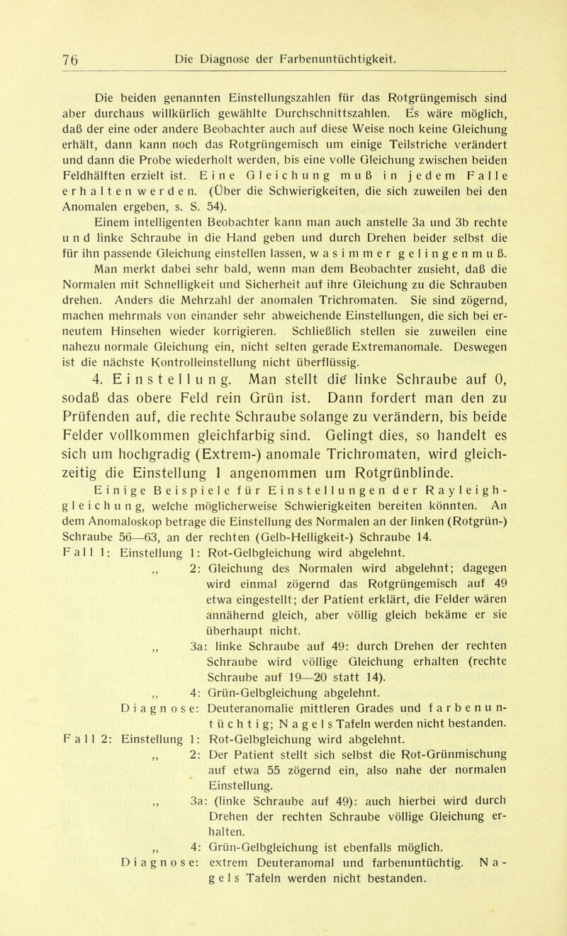 Die beiden genannten Einsteliungszahlen für das Rotgrüngemisch sind aber durchaus willkürlich gewählte Durchschnittszahlen. Es wäre möglich, daß der eine oder andere Beobachter auch auf diese Weise noch keine Gleichung erhält, dann kann noch das Rotgrüngemisch um einige Teilstriche verändert und dann die Probe wiederholt werden, bis eine volle Gleichung zwischen beiden Feldhälften erzielt ist. Eine Gleichung muß in jedem Falle erhalten werden. (Über die Schwierigkeiten, die sich zuweilen bei den Anomalen ergeben, s. S. 54). Einem intelligenten Beobachter kann man auch anstelle 3a und 3b rechte und linke Schraube in die Hand geben und durch Drehen beider selbst die für ihn passende Gleichung einstellen lassen, wasimmer gelingenmuß. Man merkt dabei sehr bald, wenn man dem Beobachter zusieht, daß die Normalen mit Schnelligkeit und Sicherheit auf ihre Gleichung zu die Schrauben drehen. Anders die Mehrzahl der anomalen Trichromaten. Sie sind zögernd, machen mehrmals von einander sehr abweichende Einstellungen, die sich bei er- neutem Hinsehen wieder korrigieren. Schließlich stellen sie zuweilen eine nahezu normale Gleichung ein, nicht selten gerade Extremanomale. Deswegen ist die nächste Kontrolleinstellung nicht überflüssig. 4. Einstellung. Man stellt die' linke Schraube auf 0, sodaß das obere Feld rein Grün ist. Dann fordert man den zu Prüfenden auf, die rechte Schraube solange zu verändern, bis beide Felder vollkommen gleichfarbig sind. Gelingt dies, so handelt es sich um hochgradig (Extrem-) anomale Trichromaten, wird gleich- zeitig die Einstellung 1 angenommen um Rotgrünblinde. Einige Beispiele für Einstellungen der Rayleigh- g 1 e i c h u n g, welche möglicherweise Schwierigkeiten bereiten könnten. An dem Anomaloskop betrage die Einstellung des Normalen an der linken (Rotgrün-) Schraube 56—63, an der rechten (Gelb-Helligkeit-) Schraube 14. Fall 1: Einstellung 1: Rot-Gelbgleichung wird abgelehnt. ,, 2: Gleichung des Normalen wird abgelehnt; dagegen wird einmal zögernd das Rotgrüngemisch auf 49 etwa eingestellt; der Patient erklärt, die Felder wären annähernd gleich, aber völlig gleich bekäme er sie überhaupt nicht. „ 3a: linke Schraube auf 49: durch Drehen der rechten Schraube wird völlige Gleichung erhalten (rechte Schraube auf 19—20 statt 14). ,, 4: Grün-Gelbgleichung abgelehnt. D i a g n ose: Deuteranomalie mittleren Grades und farbenu n- tüchtig; Nagels Tafeln werden nicht bestanden. Fall 2: Einstellung 1: Rot-Gelbgleichung wird abgelehnt. „ 2: Der Patient stellt sich selbst die Rot-Grünmischung auf etwa 55 zögernd ein, also nahe der normalen Einstellung. 3a: (linke Schraube auf 49): auch hierbei wird durch Drehen der rechten Schraube völlige Gleichung er- halten. „ 4: Grün-Gelbgleichung ist ebenfalls möglich. Diagnose: extrem Deuteranomal und farbenuntüchtig. Na- gels Tafeln werden nicht bestanden.