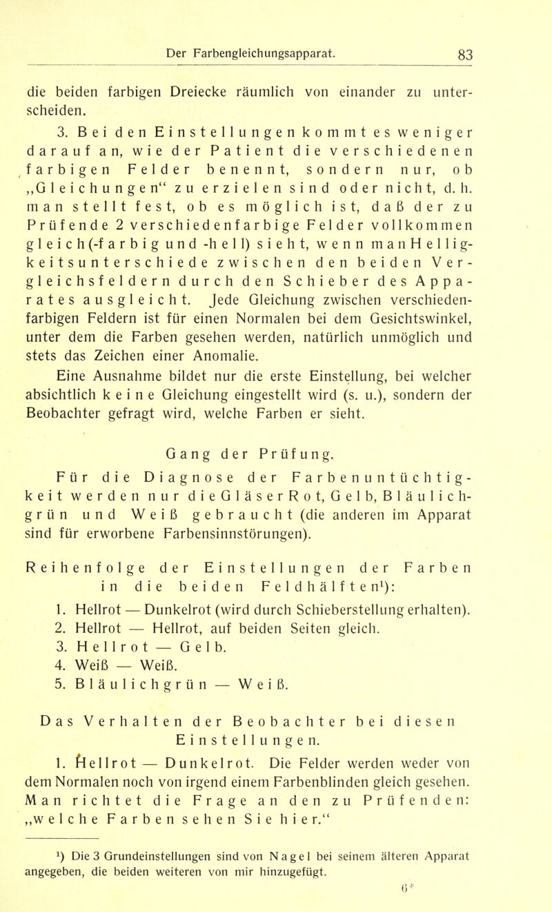 die beiden farbigen Dreiecke räumlich von einander zu unter- scheiden. 3. Bei den Einstellungen kommt es weniger darauf an, wie der Patient die verschiedenen ^farbigen Felder benennt, sondern nur, ob Gleichungen zu erzielen sind oder nicht, d. h. man stellt fest, ob es möglich ist, daß der zu Prüfende 2 verschiedenfarbige Felder vollkommen gleich (-farbig und -hell) sieht, wenn manHellig- keitsunterschiede zwischen den beiden Ver- gleichsfeldern durch den Schieber des Appa- rates ausgleicht. Jede Gleichung zwischen verschieden- farbigen Feldern ist für einen Normalen bei dem Gesichtswinkel, unter dem die Farben gesehen werden, natürlich unmöglich und stets das Zeichen einer Anomalie. Eine Ausnahme bildet nur die erste Einstellung, bei welcher absichtlich keine Gleichung eingestellt wird (s. u.), sondern der Beobachter gefragt wird, welche Farben er sieht. Gang der Prüfung. Für die Diagnose der Farbenuntüchtig- keit werden nur dieGläserRot, Gelb, Bläulich- grün und Weiß gebraucht (die anderen im Apparat sind für erworbene Farbensinnstörungen). Reihenfolge der Einstellungen der Farben in die beiden Feldhälfte n^): 1. Hellrot — Dunkelrot (wird durch Schieberstellung erhalten). 2. Hellrot — Hellrot, auf beiden Seiten gleich. 3. H e 11 r 0 t — G e 1 b. 4. Weiß — Weiß. 5. Bläulichgrün — Weiß. Das Verhalten der Beobachter bei diesen Einstellungen. 1. ftiellrot — Dunkelrot. Die Felder werden weder von dem Normalen noch von irgend einem Farbenblinden gleich gesehen. Man richtet die Frage an den zu Prüfenden: welche Farben sehen Sie hie r. 1) Die 3 Grundeinstellungen sind von Nagel bei seinem älteren Apparat angegeben, die beiden weiteren von mir hinzugefügt. 6*