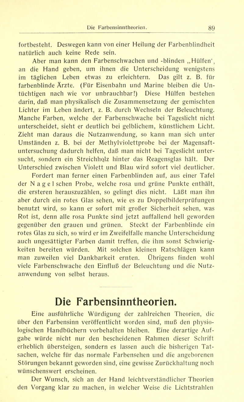 fortbesteht. Deswegen kann von einer Heilung der Farbenblindheit natijrlich auch keine Rede sein. Aber man kann den Farbenschwachen und -blinden Hülfen', an die Hand geben, um ihnen die Unterscheidung wenigstens im täglichen Leben etwas zu erleichtern. Das gilt z, B. für farbenblinde Ärzte. (Für Eisenbahn und Marine bleiben die Un- tüchtigen nach wie vor unbrauchbar!) Diese Hülfen bestehen darin, daß man physikalisch die Zusammensetzung der gemischten Lichter im Leben ändert, z. B. durch Wechseln der Beleuchtung. Manche Farben, welche der Farbenschwache bei Tageslicht nicht unterscheidet, sieht er deutlich bei gelblichem, künstlichem Licht. Zieht man daraus die Nutzanwendung, so kann man sich unter Umständen z. B. bei der Methylviolettprobe bei der Magensaft- untersuchung dadurch helfen, daß man nicht bei Tageslicht unter- sucht, sondern ein Streichhqlz hinter das Reagensglas hält. Der Unterschied zwischen Violett und Blau wird sofort viel deutlicher. Fordert man ferner einen Farbenblinden auf, aus einer Tafel der Nagel sehen Probe, welche rosa und grüne Punkte enthält, die ersteren herauszuzählen, so gelingt dies nicht. Läßt man ihn aber durch ein rotes Glas sehen, wie es zu Doppelbilderprüfungen benutzt wird, so kann er sofort mit großer Sicherheit sehen, was Rot ist, denn alle rosa Punkte sind jetzt auffallend hell geworden gegenüber den grauen und grünen. Steckt der Farbenblinde ein rotes Glas zu sich, so wird er im Zweifelfalle manche Unterscheidung auch ungesättigter Farben damit treffen, die ihm sonst Schwierig- keiten bereiten würden. Mit solchen kleinen Ratschlägen kann man zuweilen viel Dankbarkeit ernten. Übrigens finden wohl viele Farbenschwache den Einfluß der Beleuchtung und die Nutz- anwendung von selbst heraus. Die Farbensinntheorien. Eine ausführliche Würdigung der zahlreichen Theorien, die über den Farbensinn veröffentlicht worden sind, muß den physio- logischen Handbüchern vorbehalten bleiben. Eine derartige Auf- gabe würde nicht nur den bescheidenen Rahmen dieser Schrift erheblich übersteigen, sondern es lassen auch die bisherigen Tat- sachen, welche für das normale Farbensehen und die angeborenen Störungen bekannt geworden sind, eine gewisse Zurückhaltung noch wünschenswert erscheinen. Der Wunsch, sich an der Hand leichtverständlicher Theorien den Vorgang klar zu machen, in welcher Weise die Lichtstrahlen