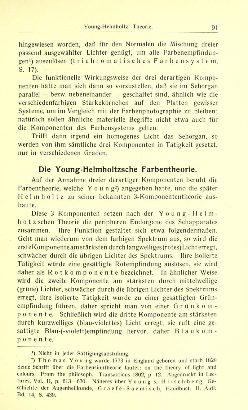 hingewiesen worden, daß für den Normalen die Mischung dreier passend ausgewählter Lichter genügt, um alle Farbenempfindun- gen^) auszulösen (trichromatisches Farbensystem, S. 17). Die funktionelle Wirkungsweise der drei derartigen Kompo- nenten hätte man sich dann so vorzustellen, daß sie im Sehorgan parallel — bezw. nebeneinander — geschaltet sind, ähnlich wie die verschiedenfarbigen Stärkekörnchen auf den Platten gewisser Systeme, um im Vergleich mit der Farbenphotographie zu bleiben; natürlich sollen ähnliche materielle Begriffe nicht etwa auch für die Komponenten des Farbensystems gelten. Trifft dann irgend ein homogenes Licht das Sehorgan, so werden von ihm sämtliche drei Komponenten in Tätigkeit gesetzt, nur in verschiedenen Graden. Die Young-Helmholtzsche Farbentheorie. Auf der Annahme dreier derartiger Komponenten beruht die Farbentheorie, welche Y o u n g'-^) angegeben hatte, und die später Helmholtz zu seiner bekannten 3-Komponententheorie aus- baute. Diese 3 Komponenten setzen nach der Young-Helm- h 0 t z sehen Theorie die peripheren Endorgane des Sehapparates zusammen. Ihre Funktion gestaltet sich etwa folgendermaßen. Geht man wiederum von dem farbigen Spektrum aus, so wird die ersteKomponente am stärksten durch langwelliges (rotes) Licht erregt, schwächer durch die übrigen Lichter des Spektrums. Ihre isolierte Tätigkeit würde eine gesättigte Rotempfindung auslösen, sie wird daher als Rotkomponente bezeichnet. In ähnlicher Weise wird die zweite Komponente am stärksten durch mittelwellige (grüne) Lichter, schwächer durch die übrigen Lichter des Spektrums erregt, ihre isolierte Tätigkeit würde zu einer gesättigten Grün- empfindung führen, daher spricht man von einer G r ü n k o m - p 0 n e n t e. Schließlich wird die dritte Komponente am stärksten durch kurzwelliges (blau-violettes) Licht erregt, sie ruft eine ge- sättigte Blau-(-vioIett)empfindung hervor, daher B I a u k o m - p 0 n e n t e. ^) Nicht in jeder Sättigungsabstufung. -) Thomas Young wurde 1773 in England geboren und starb 1829 Seine Schrift über die Farbensinntheorie lautet: on the theory of light and colours. From the philosoph. Transactions 1802, p. 12. Abgedruckt in Lec- tures, Vol. II, p. 613—670. Näheres über Young s. H i r s c h b e r g, Ge- schichte der Augenheilkunde, Graefe-Saemisch, Handbuch II. Aufl. Bd. 14, S. 439.