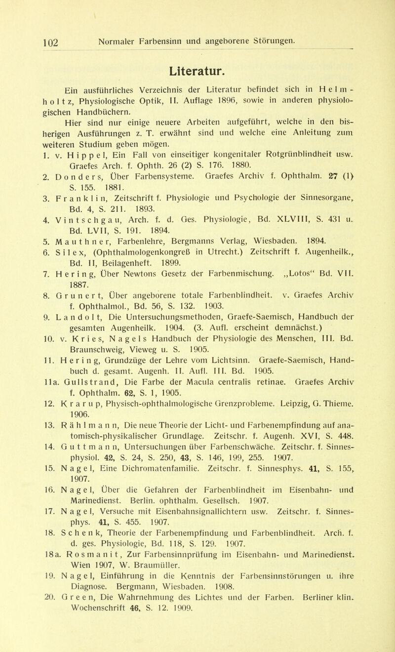 Literatur. Ein ausführliches Verzeichnis der Literatur befindet sich in H e 1 m - holtz, Physiologische Optik, II. Auflage 1896, sowie in anderen physiolo- gischen Handbüchern. Hier sind nur einige neuere Arbeiten aufgeführt, welche in den bis- herigen Ausführungen z. T. erwähnt sind und welche eine Anleitung zum weiteren Studium geben mögen. 1. V. Hippel, Ein Fall von einseitiger kongenitaler Rotgrünblindheit usw. Graefes Arch. f. Ophth. 26 (2) S. 176. 1880. 2. D 0 n d e r s, Über Farbensysteme. Graefes Archiv f. Ophthalm. 27 (1) S. 155. 1881. 3. Franklin, Zeitschrift f. Physiologie und Psychologie der Sinnesorgane,. Bd. 4, S. 211. 1893. 4. Vintschgau, Arch. f. d. Ges. Physiologie, Bd. XLVIII, S. 431 u. Bd. LVII, S. 191. 1894. 5. M a u t h n e r, Farbenlehre, Bergmanns Verlag, Wiesbaden. 1894. 6. S i 1 e X, (Ophthalmologenkongreß in Utrecht.) Zeitschrift f. Augenheilk., Bd. II, Beilagenheft. 1899. 7. Hering, Über Newtons Gesetz der Farbenmischung. „Lotos Bd. VIL 1887. 8. G r u n e r t, Über angeborene totale Farbenblindheit, v. Graefes Archiv f. Ophthalmol., Bd. 56, S. 132. 1903. 9. L a n d 0 11, Die Untersuchungsmethoden, Graefe-Saemisch, Handbuch der gesamten Augenheilk. 1904. (3. Aufl. erscheint demnächst.) 10. V. K r i e s, Nagels Handbuch der Physiologie des Menschen, III. Bd. Braunschweig, Vieweg u. S. 1905. 11. Hering, Grundzüge der Lehre vom Lichtsinn. Graefe-Saemisch, Hand- buch d. gesamt. Augenh. II. Aufl. III. Bd. 1905. IIa. Gullstrand, Die Farbe der Macula centralis retinae. Graefes Archiv f. Ophthalm. 62, S. 1, 1905. 12. K r a r u p, Physisch-ophthalmologische Grenzprobleme. Leipzig, G. Thieme. 1906. 13. R ä h 1 m a n n. Die neue Theorie der Licht- und Farbenempfindung auf ana- tomisch-physikalischer Grundlage. Zeitschr. f. Augenh. XVI, S. 448. 14. G u 11 m a n n, Untersuchungen über Farbenschwäche. Zeitschr. f. Sinnes- physiol. 42, S. 24, S. 250, 43, S. 146, 199, 255. 1907. 15. Nagel, Eine Dichromatenfamilie. Zeitschr. f. Sinnesphys. 41, S. 155,. 1907. 16. Nagel, Über die Gefahren der Farbenblindheit im Eisenbahn- und Marinedienst. Berlin, ophthalm. Gesellsch. 1907. 17. Nagel, Versuche mit Eisenbahnsignallichtern usw. Zeitschr. f. Sinnes- phys. 41, S. 455. 1907. 18. Schenk, Theorie der Farbenempfindung und Farbenblindheit. Arch. f. d. ges. Physiologie, Bd. 118, S. 129. 1907. 18a. Rosmanit, Zur Farbensinnprüfung im Eisenbahn- und Marinedienst. Wien 1907, W. Braumüller. 19. Nagel, Einführung in die Kenntnis der Farbensinnstörungen u. ihre Diagnose. Bergmann, Wiesbaden. 1908. 20. Green, Die Wahrnehmung des Lichtes und der Farben. Berliner klin. Wochenschrift 46, S. 12. 1909.