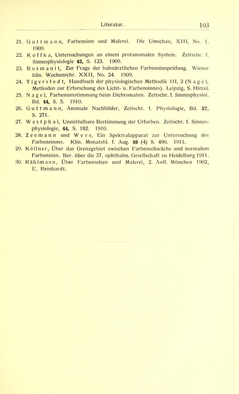 21. Guttmann, Farbensinn und Malerei. Die Umsciiau, XIII, No. 1. 1909. 22. K 0 f f k a, Untersuchungen an einem protanomalen System. Zeitschr. f. Sinnesphysiologie 43, S. 123. 1909. 23. R 0 s m a n i t, Zur Frage der bahnärztlichen Farbensinnprüfung. Wiener klin. Wochenschr. XXII, No. 24. 1909. 24. T i g e r s t e d t, Handbuch der physiologischen Methodik III, 2 (N a g e i, Methoden zur Erforschung des Licht- u. Farbensinnes). Leipzig, S. HirzeL 25. Nagel, Farbenumstimmung beim Dichromaten. Zeitschr. f. Sinnesphysiol. Bd. 44, S. 5. 1910. 26. Guttmann, Anomale Nachbilder, Zeitschr. f. Physiologie, Bd. 57, S. 271. 27. W e s t p h a 1, Unmittelbare Bestimmung der Urfarben. Zeitschr. f. Sinnes- physiologie, 44, S. 182. 1910. 28. Z e e m a n n und W e v e. Ein Spektralapparat zur Untersuchung des Farbensinnes. Klin. Monatsbl. f. Aug. 49 (4) S. 490. 1911. 29. Köllner, Über das Grenzgebiet zwischen Farbenschwäche und normalem Farbensinn. Ber. über die 37. ophthalm. Gesellschaft zu Heidelberg 1911. 30. Rählmann, Über Farbensehen und Malerei, 2. Aufl. München 1902, E. Reinhardt.