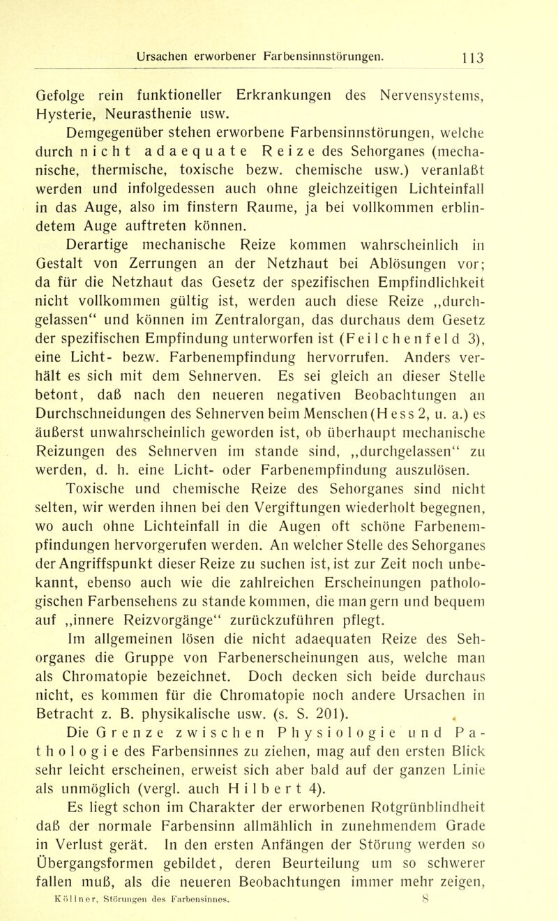 Gefolge rein funktioneller Erkrankungen des Nervensystems, Hysterie, Neurasthenie usw. Demgegenüber stehen erworbene Farbensinnstörungen, welche durch nicht adaequate Reize des Sehorganes (mecha- nische, thermische, toxische bezw. chemische usw.) veranlaßt werden und infolgedessen auch ohne gleichzeitigen Lichteinfall in das Auge, also im finstern Räume, ja bei vollkommen erblin- detem Auge auftreten können. Derartige mechanische Reize kommen wahrscheinlich in Gestalt von Zerrungen an der Netzhaut bei Ablösungen vor; da für die Netzhaut das Gesetz der spezifischen Empfindlichkeit nicht vollkommen gültig ist, werden auch diese Reize ,,durch- gelassen und können im Zentralorgan, das durchaus dem Gesetz der spezifischen Empfindung unterworfen ist (F e i 1 c h e n f e 1 d 3), eine Licht- bezw. Farbenempfindung hervorrufen. Anders ver- hält es sich mit dem Sehnerven. Es sei gleich an dieser Stelle betont, daß nach den neueren negativen Beobachtungen an Durchschneidungen des Sehnerven beim Menschen (H ess 2, u. a.) es äußerst unwahrscheinlich geworden ist, ob überhaupt mechanische Reizungen des Sehnerven im stände sind, ,,durchgelassen zu werden, d. h. eine Licht- oder Farbenempfindung auszulösen. Toxische und chemische Reize des Sehorganes sind nicht selten, wir werden ihnen bei den Vergiftungen wiederholt begegnen, wo auch ohne Lichteinfall in die Augen oft schöne Farbenem- pfindungen hervorgerufen werden. An welcher Stelle des Sehorganes der Angriffspunkt dieser Reize zu suchen ist, ist zur Zeit noch unbe- kannt, ebenso auch wie die zahlreichen Erscheinungen patholo- gischen Farbensehens zu stände kommen, die man gern und bequem auf ,,innere Reizvorgänge zurückzuführen pflegt. Im allgemeinen lösen die nicht adaequaten Reize des Seh- organes die Gruppe von Farbenerscheinungen aus, welche man als Chromatopie bezeichnet. Doch decken sich beide durchaus nicht, es kommen für die Chromatopie noch andere Ursachen in Betracht z. B. physikalische usw. (s. S. 201). Die Grenze zwischen Physiologie und Pa- thologie des Farbensinnes zu ziehen, mag auf den ersten Blick sehr leicht erscheinen, erweist sich aber bald auf der ganzen Linie als unmöglich (vergl. auch Hilbert 4). Es liegt schon im Charakter der erworbenen Rotgrünblindheit daß der normale Farbensinn allmählich in zunehmendem Grade in Verlust gerät. In den ersten Anfängen der Störung werden so Übergangsformen gebildet, deren Beurteilung um so schwerer fallen muß, als die neueren Beobachtungen immer mehr zeigen, K ö 11 n e r, Störungen des Farbensinnes. 8