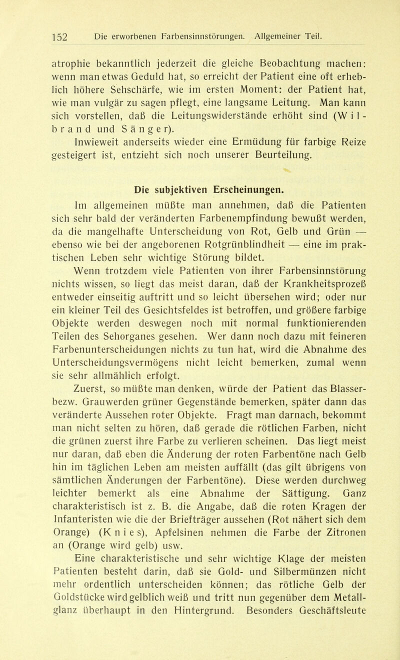 atrophie bekanntlich jederzeit die gleiche Beobachtung machen: wenn man etwas Geduld hat, so erreicht der Patient eine oft erheb- lich höhere Sehschärfe, wie im ersten Moment: der Patient hat, wie man vulgär zu sagen pflegt, eine langsame Leitung. Man kann sich vorstellen, daß die Leitungswiderstände erhöht sind (W i 1 - b r a n d und Sänger). Inwieweit anderseits wieder eine Ermüdung für farbige Reize gesteigert ist, entzieht sich noch unserer Beurteilung. Die subjektiven Erscheinungen. Im allgemeinen müßte man annehmen, daß die Patienten sich sehr bald der veränderten Farbenempfindung bewußt werden, da die mangelhafte Unterscheidung von Rot, Gelb und Grün — ebenso wie bei der angeborenen Rotgrünblindheit — eine im prak- tischen Leben sehr wichtige Störung bildet. Wenn trotzdem viele Patienten von ihrer Farbensinnstörung nichts wissen, so liegt das meist daran, daß der Krankheitsprozeß entweder einseitig auftritt und so leicht übersehen wird; oder nur ein kleiner Teil des Gesichtsfeldes ist betroffen, und größere farbige Objekte werden deswegen noch mit normal funktionierenden Teilen des Sehorganes gesehen. Wer dann noch dazu mit feineren Farbenunterscheidungen nichts zu tun hat, wird die Abnahme des Unterscheidungsvermögens nicht leicht bemerken, zumal wenn sie sehr allmählich erfolgt. Zuerst, so müßte man denken, würde der Patient das Blasser- bezw. Grauwerden grüner Gegenstände bemerken, später dann das veränderte Aussehen roter Objekte. Fragt man darnach, bekommt man nicht selten zu hören, daß gerade die rötlichen Farben, nicht die grünen zuerst ihre Farbe zu verlieren scheinen. Das liegt meist nur daran, daß eben die Änderung der roten Farbentöne nach Gelb hin im täglichen Leben am meisten auffällt (das gilt übrigens von sämtlichen Änderungen der Farbentöne). Diese werden durchweg leichter bemerkt als eine Abnahme der Sättigung. Ganz charakteristisch ist z. B. die Angabe, daß die roten Kragen der Infanteristen wie die der Briefträger aussehen (Rot nähert sich dem Orange) (Knie s), Apfelsinen nehmen die Farbe der Zitronen an (Orange wird gelb) usw. Eine charakteristische und sehr wichtige Klage der meisten Patienten besteht darin, daß sie Gold- und Silbermünzen nicht mehr ordentlich unterscheiden können; das rötliche Gelb der Goldstücke wird gelblich weiß und tritt nun gegenüber dem Metall- glanz überhaupt in den Hintergrund. Besonders Geschäftsleute