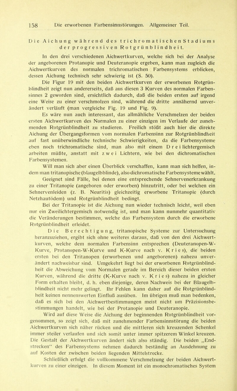 Die Aichting während des trichromatischenStadiums der progressiven Rotgrünblindheit. hl den drei verschiedenen Aichwerti<urven, weiche sich bei der Analyse der angeborenen Protanopie und Deuteranopie ergeben, kann man zugleich die Aichwertkurven des normalen trichromatischen Farbensystems erblicken, dessen Aichung technisch sehr schwierig ist (S. 50). Die Figur 19 mit den beiden Aichwertkurven der erworbenen Rotgrün- blindheit zeigt nun andererseits, daß aus diesen 3 Kurven des normalen Farben- sinnes 2 geworden sind, ersichtlich dadurch, daß die beiden ersten auf irgend eine Weise zu einer verschmolzen sind, während die dritte annähernd unver- ändert verläuft (man vergleiche Fig. 19 und Fig. 9). Es wäre nun auch interessant, das allmähliche Verschmelzen der beiden ersten Aichwertkurven des Normalen zu einer einzigen im Verlaufe der zuneh- menden Rotgrünblindheit zu studieren. Freilich stößt auch hier die direkte Aichung der Übergangsformen vom normalen Farbensinn zur Rotgrünblindheit auf fast unüberwindliche technische Schwierigkeiten, da die Farbensysteme eben noch trichromatische sind, man also mit einem Drei lichtergemisch arbeiten müßte, anstatt mit zwei Lichtern, wie bei den dichromatischen Farbensystemen. Will man sich aber einen Überblick verschaffen, kann man sich helfen, in- dem man tritanopische (blaugelbblinde), also dichromatische Farbensysteme wählt. Geeignet sind Fälle, bei denen eine entsprechende Sehnervenerkrankung zu einer Tritanopie (angeboren oder erworben) hinzutritt, oder bei welchen ein Sehnervenleiden (z. B. Neuritis) gleichzeitig erworbene Tritanopie (durch Netzhautödem) und Rotgrünblindheit bedingt. Bei der Tritanopie ist die Aichung nun wieder technisch leicht, weil eben nur ein Zweilichtergemisch notwendig ist, und man kann nunmehr quantitativ die Veränderungen bestimmen, welche das Farbensystem durch die erworbene Kotgrünblindheit erleidet. Die Berechtigung, tritanopische Systeme zur Untersuchung heranzuziehen, ergibt sich ohne weiteres daraus, daß von den drei Aichwert- kurven, welche dem normalen Farbensinn entsprechen (Deuteranopen-W- Kurve, Protanopen-W-Kurve und K-Kurve nach v. K r i e s), die beiden ersten bei den Tritanopen (erworbenen und angeborenen) nahezu unver- ändert nachweisbar sind. Umgekehrt liegt bei der erworbenen Rotgrünblind- heit die Abweichung vom Normalen gerade im Bereich dieser beiden ersten Kurven, während die dritte (K-Kurve nach v. K r i e s) nahezu in gleicher Form erhalten bleibt, d. h. eben diejenige, deren Nachweis bei der Blaugelb- blindheit nicht mehr gelingt. Ihr Fehlen kann daher auf die Rotgrünblind- heit keinen nennenswerten Einfluß ausüben. Im übrigen muß man bedenken, daß es sich bei den Aichwertbestimmungen meist nicht um Präzisionsbe- stimmungen handelt, wie bei der Protanopie und Deuteranopie. Wird auf diese Weise die Aichung der beginnenden Rotgrünblindheit vor- genommen, so zeigt sich, daß mit zunehmender Farbensinnstörung die beiden Aichwertkurven sich näher rücken und die mittleren sich kreuzenden Schenkel immer steiler verlaufen und sich somit unter immer spitzerem Winkel kreuzen. Die Gestalt der Aichwertkurven ändert sich also ständig. Die beiden „End- strecken des Farbensystems nehmen dadurch beständig an Ausdehnung zu auf Kosten der zwischen beiden liegenden Mittelstrecke. Schließlich erfolgt die vollkommene Verschmelzung der beiden Aichwert- kurven zu einer einzigen. In diesem Moment ist ein monochromatisches System