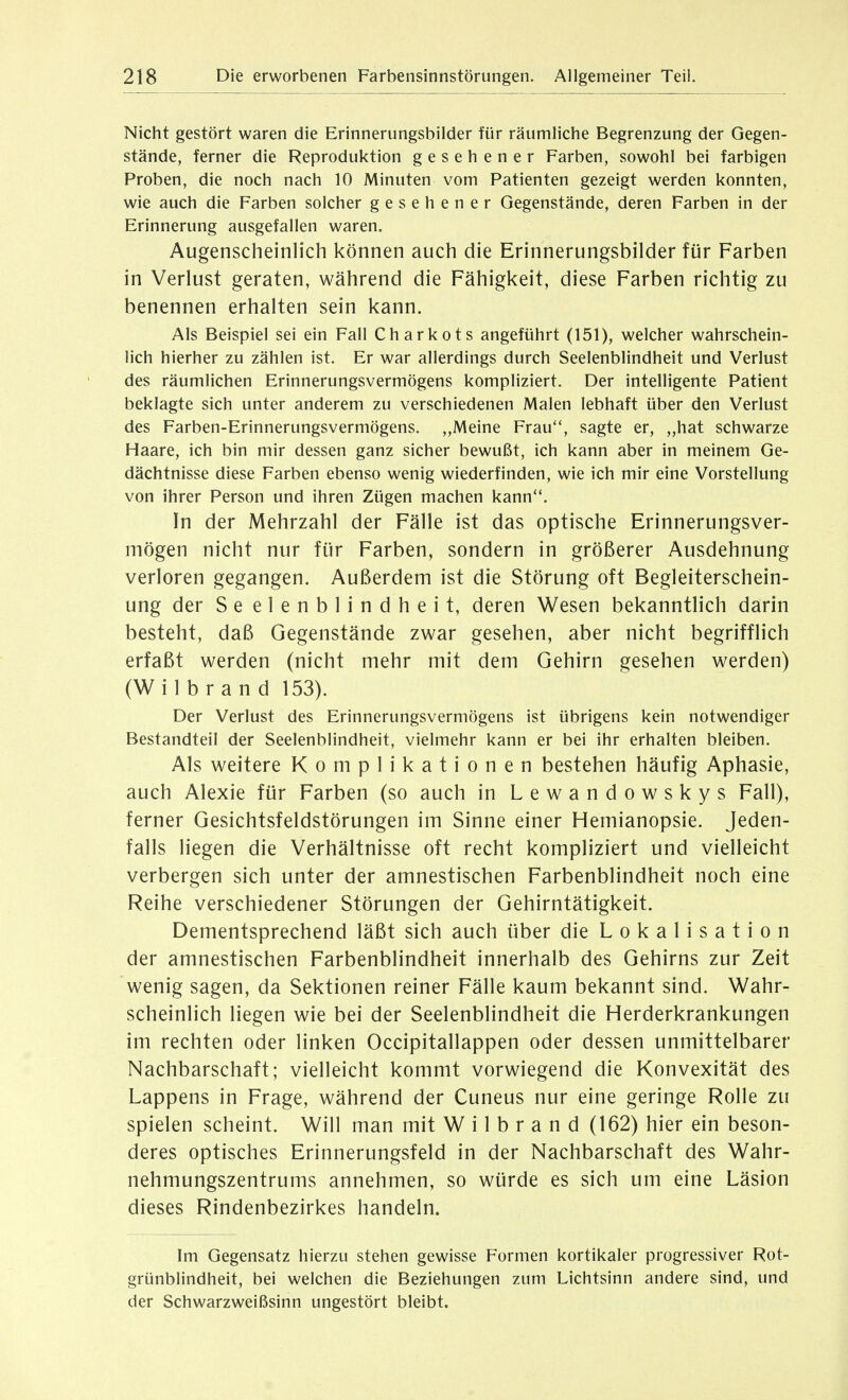 Nicht gestört waren die Erinnerungsbilder für räumliche Begrenzung der Gegen- stände, ferner die Reproduktion gesehener Farben, sowohl bei farbigen Proben, die noch nach 10 Minuten vom Patienten gezeigt werden konnten, wie auch die Farben solcher gesehener Gegenstände, deren Farben in der Erinnerung ausgefallen waren. Augenscheinlich können auch die Erinnerungsbilder für Farben in Verlust geraten, während die Fähigkeit, diese Farben richtig zu benennen erhalten sein kann. Als Beispiel sei ein Fall Charkots angeführt (151), welcher wahrschein- lich hierher zu zählen ist. Er war allerdings durch Seelenblindheit und Verlust des räumlichen Erinnerungsvermögens kompliziert. Der intelligente Patient beklagte sich unter anderem zu verschiedenen Malen lebhaft über den Verlust des Farben-Erinnerungsvermögens. „Meine Frau, sagte er, „hat schwarze Haare, ich bin mir dessen ganz sicher bewußt, ich kann aber in meinem Ge- dächtnisse diese Farben ebenso wenig wiederfinden, wie ich mir eine Vorstellung von ihrer Person und ihren Zügen machen kann. In der Mehrzahl der Fälle ist das optische Erinnerungsver- mögen nicht nur für Farben, sondern in größerer Ausdehnung verloren gegangen. Außerdem ist die Störung oft Begleiterschein- ung der Se elenblindheit, deren Wesen bekanntlich darin besteht, daß Gegenstände zwar gesehen, aber nicht begrifflich erfaßt werden (nicht mehr mit dem Gehirn gesehen werden) (Wilbrand 153). Der Verlust des Erinnerungsvermögens ist übrigens kein notwendiger Bestandteil der Seelenblindheit, vielmehr kann er bei ihr erhalten bleiben. Als weitere Komplikationen bestehen häufig Aphasie, auch Alexie für Farben (so auch in Lewandowskys Fall), ferner Gesichtsfeldstörungen im Sinne einer Hemianopsie. Jeden- falls liegen die Verhältnisse oft recht kompliziert und vielleicht verbergen sich unter der amnestischen Farbenblindheit noch eine Reihe verschiedener Störungen der Gehirntätigkeit. Dementsprechend läßt sich auch über die Lokalisation der amnestischen Farbenblindheit innerhalb des Gehirns zur Zeit wenig sagen, da Sektionen reiner Fälle kaum bekannt sind. Wahr- scheinlich liegen wie bei der Seelenblindheit die Herderkrankungen im rechten oder linken Occipitallappen oder dessen unmittelbarer Nachbarschaft; vielleicht kommt vorwiegend die Konvexität des Lappens in Frage, während der Cuneus nur eine geringe Rolle zu spielen scheint. Will man mit Wilbrand (162) hier ein beson- deres optisches Erinnerungsfeld in der Nachbarschaft des Wahr- nehmungszentrums annehmen, so würde es sich um eine Läsion dieses Rindenbezirkes handeln. Im Gegensatz hierzu stehen gewisse Formen kortikaler progressiver Rot- grünblindheit, bei welchen die Beziehungen zum Lichtsinn andere sind, und der Schwarzweißsinn ungestört bleibt.