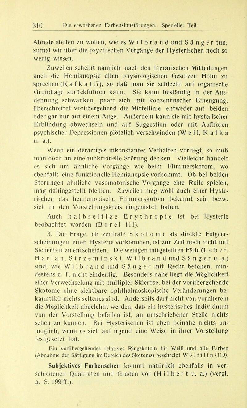 Abrede stellen zu wollen, wie es W i 1 b r a n d und S ä n g e r tun, zumal wir über die psychischen Vorgänge der Hysterischen noch so wenig wissen. Zuweilen scheint nämlich nach den literarischen Mitteilungen auch die Hemianopsie allen physiologischen Gesetzen Hohn zu sprechen (K a f k a 117), so daß man sie schlecht auf organische Grundlage zurückführen kann. Sie kann beständig in der Aus- dehnung schwanken, paart sich mit konzentrischer Einengung, überschreitet vorübergehend die Mittellinie entweder auf beiden oder gar nur auf einem Auge. Außerdem kann sie mit hysterischer Erblindung abwechseln und auf Suggestion oder mit Aufhören psychischer Depressionen plötzlich verschwinden (Weil, Kafka u. a.). Wenn ein derartiges inkonstantes Verhalten vorliegt, so muß man doch an eine funktionelle Störung denken. Vielleicht handelt es sich um ähnliche Vorgänge wie beim Flimmerskotom, wo ebenfalls eine funktionelle Hemianopsie vorkommt. Ob bei beiden Störungen ähnliche vasomotorische Vorgänge eine Rolle spielen, mag dahingestellt bleiben. Zuweilen mag wohl auch einer Hyste- rischen das hemianopische Flimmerskotom bekannt sein bezw. sich in den Vorstellungskreis eingenistet haben. Auch halbseitige Erythropie ist bei Hysterie beobachtet worden (B o r e 1 III). 3. Die Frage, ob zentrale Skotome als direkte Folgeer- scheinungen einer Hysterie vorkommen, ist zur Zeit noch nicht mit Sicherheit zu entscheiden. Die wenigen mitgeteilten Fälle (Leber, Harlan, Strzeminski,Wilbrand und S ä n g e r u. a.) sind, wie W i 1 b r a n d und Sänger mit Recht betonen, min- destens z. T. nicht eindeutig. Besonders nahe liegt die Möglichkeit einer Verwechselung mit multipler Sklerose, bei der vorübergehende Skotome ohne sichtbare ophthalmoskopische Veränderungen be- kanntlich nichts seltenes sind. Anderseits darf nicht von vornherein die Möglichkeit abgelehnt werden, daß ein hysterisches Individuum von der Vorstellung befallen ist, an umschriebener Stelle nichts sehen zu können. Bei Hysterischen ist eben beinahe nichts un- möglich, wenn es sich auf irgend eine Weise in ihrer Vorstellung festgesetzt hat. Ein vorübergehendes relatives Ringskotom für Weiß und alle Farben (Abnahme der Sättigung im Bereich des Skotoms) beschreibt W ö 1 f f 1 i n (119). Subjektives Farbensehen kommt natürlich ebenfalls in ver- schiedenen Qualitäten und Graden vor (Hilbert u. a.) (vergl. a. S. 199 ff.).