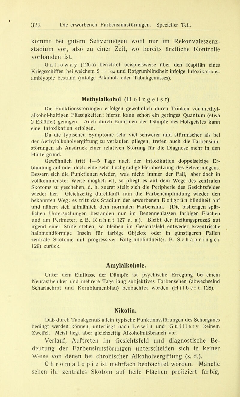 kommt bei gutem Sehvermögen wohl nur im Rekonvaleszenz- stadium vor, also zu einer Zeit, wo bereits ärztliche Kontrolle vorhanden ist. G a 11 0 w a y (126 a) berichtet beispielsweise über den Kapitän eines Kriegsschiffes, bei welchem S = ^Ua und Rotgrünblindheit infolge Intoxikations- amblyopie bestand (infolge Alkohol- oder Tabakgenusses). Methylalkohol (H o 1 z g e i s t). Die Funktionsstörungen erfolgen gewöhnlich durch Trinken vonmethyl- alkohol-haltigen Flüssigkeiten; hierzu kann schon ein geringes Quantum (etwa 2 Eßlöffel) genügen. Auch durch Einatmen der Dämpfe des Holzgeistes kann eine Intoxikation erfolgen. Da die typischen Symptome sehr viel schwerer und stürmischer als bei der Aethylalkoholvergiftung zu verlaufen pflegen, treten auch die Farbensinn- störungen als Ausdruck einer relativen Störung für die Diagnose mehr in den Hintergrund. Gewöhnlich tritt 1—5 Tage nach der Intoxikation doppelseitige Er- blindung auf oder doch eine sehr hochgradige Herabsetzung des Sehvermögens. Bessern sich die Funktionen wieder, was nicht immer der Fall, aber doch in vollkommenster Weise möglich ist, so pflegt es auf dem Wege des zentralen Skotoms zu geschehen, d. h. zuerst stellt sich die Peripherie des Gesichtsfeldes wieder her. Gleichzeitig durchläuft nun die Farbenempfindung wieder den bekannten Weg: es tritt das Stadium der erworbenen Rotgrün blindheit auf und nähert sich allmählich dem normalen Farbensinn. (Die bisherigen spär- lichen Untersuchungen bestanden nur im Benennenlassen farbiger Flächen und am Perimeter, z.B. Kuhnt 127 u. a.). Bleibt der Heilungsprozeß auf irgend einer Stufe stehen, so bleiben im Gesichtsfeld entweder exzentrische halbmondförmige Inseln für farbige Objekte oder in günstigeren Fällen zentrale Skotome mit progressiver Rotgrünblindheit(z. B. Schapringer 129) zurück. Amylalkohole. Unter dem Einflüsse der Dämpfe ist psychische Erregung bei einem Neurastheniker und mehrere Tage lang subjektives Farbensehen (abwechselnd Scharlachrot und Kornblumenblau) beobachtet worden (Hilbert 128). Nikotin. Daß durch Tabakgenuß allein typische Funktionsstörungen des Sehorganes bedingt werden können, unterliegt nach Lewin und Guillery keinem Zweifel. Meist liegt aber gleichzeitig Alkoholmißbrauch vor. Verlauf, Auftreten im Gesichtsfeld und diagnostische Be- deutung der Farbensinnstörungen unterscheiden sich in keiner Weise von denen bei chronischer Alkoholvergiftung (s. d.). Chromatopieist mehrfach beobachtet worden. Manche sehen ihr zentrales Skotom auf helle Flächen projiziert farbig,