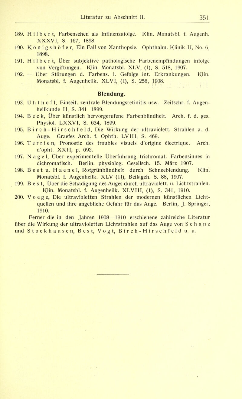 189. Hilbert, Farbensehen als Influenzafolge. KHn. Monatsbl. f. Augenh. XXXVI, S. 167, 1898. 190. Königshöfe r, Ein Fall von Xanthopsie. Ophthalm. Klinik II, No. 6, 1898. 191. Hilbert, Über subjektive pathologische Farbenempfindungen infolge von Vergiftungen. Klin. Monatsbl. XLV, (I), S. 518, 1907. 192. — Über Störungen d. Farbens. i. Gefolge int. Erkrankungen. Klin. Monatsbl. f. Augenheilk. XLVI, (I), S. 256, 1908. , : : ' . : ■ i. ■i : i. Blendung. 193. U h t h 0 f f, Einseit. zentrale Blendungsretinitis usw. Zeitschr. f. Augen- heilkunde II, S. 341 1899. 194. Beck, Über künstlich hervorgerufene Farbenblindheit. Arch. f. d. ges. Physiol. LXXVI, S. 634, 1899. 195. Birch-Hirschfeld, Die Wirkung der ultraviolett. Strahlen a. d. Auge. Graefes Arch. f. Ophth. LVIII, S. 469. 196. T e r r i e n, Pronostic des troubles visuels d'origine electrique. Arch. d'opht. XXII, p. 692. 197. Nagel, Über experimentelle Überführung trichromat. Farbensinnes in dichromatisch. Berlin, physiolog. Gesellsch. 15. März 1907. 198. Best u. Haenel, Rotgrünblindheit durch Schneeblendung. KHn. Monatsbl. f. Augenheilk. XLV (II), Beilageh. S. 88, 1907. 199. Best, Über die Schädigung des Auges durch ultraviolett, u. Lichtstrahlen. Klin. Monatsbl. f. Augenheilk. XLVIII, (1), S. 341, 1910. 200. V 0 e g e, Die ultravioletten Strahlen der modernen künstlichen Licht- quellen und ihre angebliche Gefahr für das Auge. Berlin, J. Springer, 1910. Ferner die in den Jahren 1908—1910 erschienene zahlreiche Literatur über die Wirkung der ultravioletten Lichtstrahlen auf das Auge von Schanz und Stockhausen, Best, Vogt, Birch-Hirschfeld u. a.