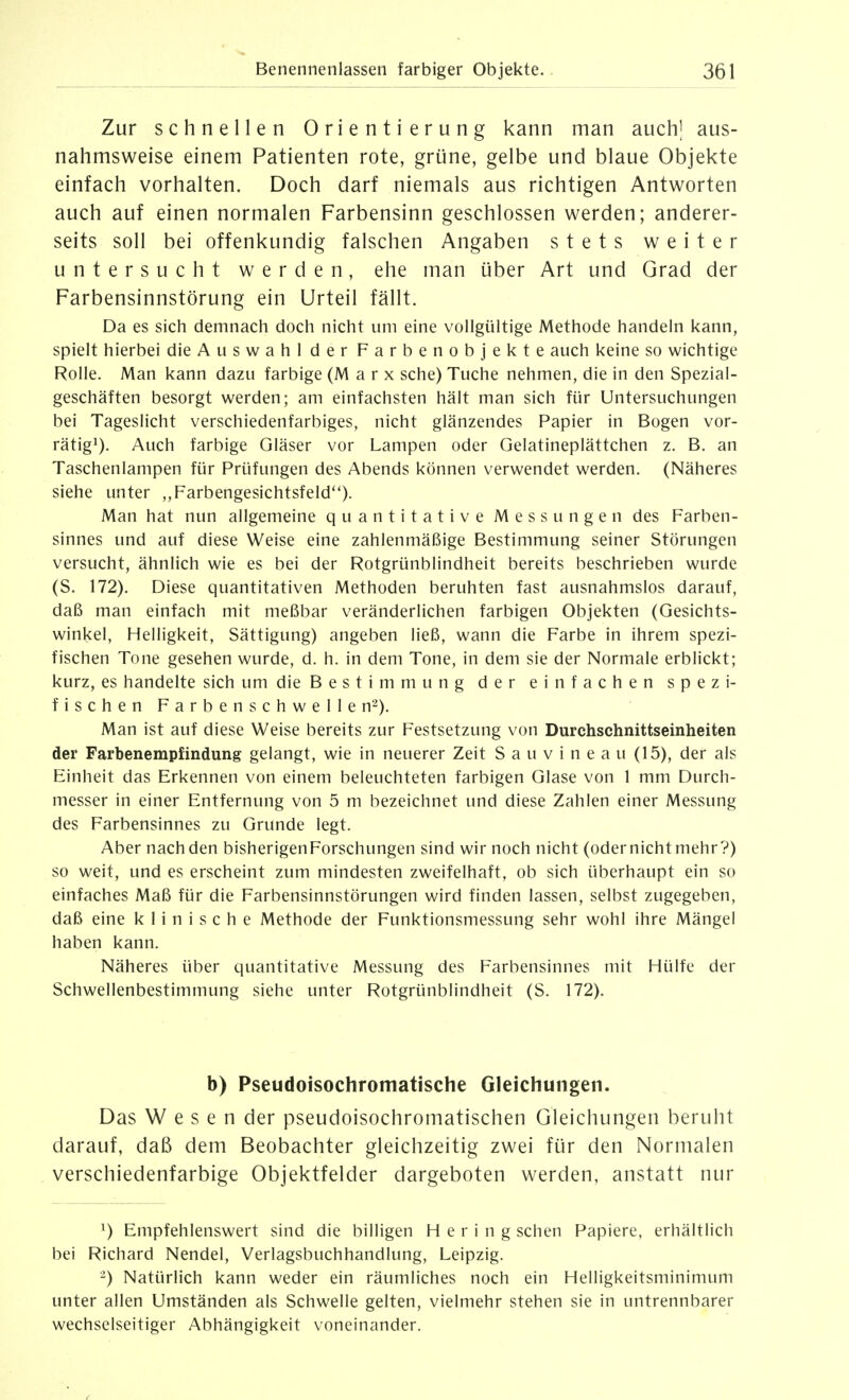 Zur schnellen Orientierung kann man auch| aus- nahmsweise einem Patienten rote, grüne, gelbe und blaue Objekte einfach vorhalten. Doch darf niemals aus richtigen Antworten auch auf einen normalen Farbensinn geschlossen werden; anderer- seits soll bei offenkundig falschen Angaben stets weiter untersucht werden, ehe man über Art und Grad der Farbensinnstörung ein Urteil fällt. Da es sich demnach doch nicht um eine vollgültige Methode handeln kann, spielt hierbei die Auswahl der Farbenobjekte auch keine so wichtige Rolle. Man kann dazu farbige (Marx sehe) Tuche nehmen, die in den Spezial- geschäften besorgt werden; am einfachsten hält man sich für Untersuchungen bei Tageslicht verschiedenfarbiges, nicht glänzendes Papier in Bogen vor- rätig^). Auch farbige Gläser vor Lampen oder Gelatineplättchen z. B. an Taschenlampen für Prüfungen des Abends können verwendet werden. (Näheres siehe unter ,,Farbengesichtsfeld''). Man hat nun allgemeine quantitative Messungen des Farben- sinnes und auf diese Weise eine zahlenmäßige Bestimmung seiner Störungen versucht, ähnlich wie es bei der Rotgrünblindheit bereits beschrieben wurde (S. 172). Diese quantitativen Methoden beruhten fast ausnahmslos darauf, daß man einfach mit meßbar veränderlichen farbigen Objekten (Gesichts- winkel, Helligkeit, Sättigung) angeben ließ, wann die Farbe in ihrem spezi- fischen Tone gesehen wurde, d. h. in dem Tone, in dem sie der Normale erblickt; kurz, es handelte sich um die Bestimmung der einfachen spezi- fischen Farbenschwelle n^). Man ist auf diese Weise bereits zur Festsetzung von Durchschnittseinheiten der Farbenemp£indung gelangt, wie in neuerer Zeit S a u v i n e a u (15), der als Einheit das Erkennen von einem beleuchteten farbigen Glase von 1 mm Durch- messer in einer Entfernung von 5 m bezeichnet und diese Zahlen einer Messung des Farbensinnes zu Grunde legt. Aber nachden bisherigen Forschungen sind wir noch nicht (odernichtmehr?) so weit, und es erscheint zum mindesten zweifelhaft, ob sich überhaupt ein so einfaches Maß für die Farbensinnstörungen wird finden lassen, selbst zugegeben, daß eine klinische Methode der Funktionsmessung sehr wohl ihre Mängel haben kann. Näheres über quantitative Messung des Farbensinnes mit Hülfe der Schwellenbestimmung siehe unter Rotgrünblindheit (S. 172). b) Pseudoisochromatische Gleichungen. Das Wesen der pseudoisochromatischen Gleichungen beruht darauf, daß dem Beobachter gleichzeitig zwei fijr den Normalen verschiedenfarbige Objektfelder dargeboten werden, anstatt nur 1) Empfehlenswert sind die billigen Hering sehen Papiere, erhältlich bei Richard Nendel, Verlagsbuchhandlung, Leipzig. ■-) Natürlich kann weder ein räumliches noch ein Helligkeitsminimum unter allen Umständen als Schwelle gelten, vielmehr stehen sie in untrennbarer wechselseitiger Abhängigkeit voneinander.