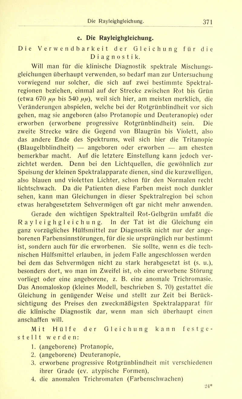 c. Die Rayleighgleichung. Die Verwendbarkeit der Gleichung für die Diagnostik. Will man für die klinische Diagnostik spektrale Mischungs- gleichungen überhaupt verwenden, so bedarf man zur Untersuchung vorwiegend nur solcher, die sich auf zwei bestimmte Spektral- regionen beziehen, einmal auf der Strecke zwischen Rot bis Grün (etwa 670 //// bis 540 ///^), weil sich hier, am meisten merklich, die Veränderungen abspielen, welche bei der Rotgrünblindheit vor sich gehen, mag sie angeboren (also Protanopie und Deuteranopie) oder erworben (erworbene progressive Rotgrünblindheit) sein. Die zweite Strecke wäre die Gegend von Blaugrün bis Violett, also das andere Ende des Spektrums, weil sich hier die Tritanopie (Blaugelbblindheit) — angeboren oder erworben — am ehesten bemerkbar macht. Auf die letztere Einstellung kann jedoch ver- zichtet werden. Denn bei den Lichtquellen, die gewöhnlich zur Speisung der kleinen Spektralapparate dienen, sind die kurzwelligen, also blauen und violetten Lichter, schon für den Normalen recht lichtschwach. Da die Patienten diese Farben meist noch dunkler sehen, kann man Gleichungen in dieser Spektralregion bei schon etwas herabgesetztem Sehvermögen oft gar nicht mehr anwenden. Gerade den wichtigen Spektralteil Rot-Gelbgrün umfaßt die Rayleighgleichung. In der Tat ist die Gleichung ein ganz vorzügliches Hülfsmittel zur Diagnostik nicht nur der ange- borenen Farbensinnstörungen, für die sie ursprünglich nur bestimmt ist, sondern auch für die erworbenen. Sie sollte, wenn es die tech- nischen Hülfsmittel erlauben, in jedem Falle angeschlossen werden bei dem das Sehvermögen nicht zu stark herabgesetzt ist (s. u.), besonders dort, wo man im Zweifel ist, ob eine erworbene Störung vorliegt oder eine angeborene, z. B. eine anomale Trichromasie. Das Anomaloskop (kleines Modell, beschrieben S. 70) gestattet die Gleichung in genügender Weise und stellt zur Zeit bei Berück- sichtigung des Preises den zweckmäßigsten Spektralapparat für die klinische Diagnostik dar, wenn man sich überhaupt einen anschaffen will. Mit Hülfe der Gleichung kann festge- stellt werden: 1. (angeborene) Protanopie, 2. (angeborene) Deuteranopie, 3. erworbene progressive Rotgrünblindheit mit verschiedenen ihrer Grade (ev. atypische Formen), 4. die anomalen Trichromaten (Farbenschwachen) 24*