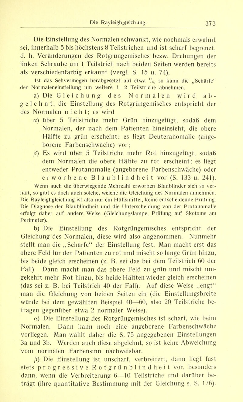 Die Einstellung des Normalen schwankt, wie nochmals erwähnt sei, innerhalb 5 bis höchstens 8 Teilstrichen und ist scharf begrenzt, d. h. Veränderungen des Rotgrüngemisches bezw. Drehungen der linken Schraube um 1 Teilstrich nach beiden Seiten werden bereits als verschiedenfarbig erkannt (vergl. S. 15 u. 74). Ist das Sehvermögen herabgesetzt auf etwa '/,;, so kann die „Schärfe der Normaleneinstellung um weitere 1—2 Teilstriche abnehmen. a) Die Gleichung des Normalen wird ab- gelehnt, die Einstellung des Rotgrüngemisches entspricht der des Normalen nicht; es wird a) über 5 Teilstriche mehr Grün hinzugefügt, sodaß dem Normalen, der nach dem Patienten hineinsieht, die obere Hälfte zu grün erscheint: es liegt Deuteranomalie (ange- borene Farbenschwäche) vor; ß) Es wird über 5 Teilstriche mehr Rot hinzugefügt, sodaß dem Normalen die obere Hälfte zu rot erscheint: es liegt entweder Protanomalie (angeborene Farbenschwäche) oder erworbene Blaublindheit vor (S. 133 u. 241). Wenn auch die überwiegende Mehrzahl erworben Blaublinder sich so ver- hält, so gibt es doch auch solche, welche die Gleichung des Normalen annehmen. Die Rayleighgleichung ist also nur ein Hülfsmittel, keine entscheidende Prüfung. Die Diagnose der Blaublindheit und die Unterscheidung von der Protanomalie erfolgt daher auf andere Weise (Gleichungslampe, Prüfung auf Skotome am Perimeter). b) Die Einstellung des Rotgrüngemisches entspricht der Gleichung des Normalen, diese wird also angenommen. Nunmehr stellt man die ,,Schärfe der Einstellung fest. Man macht erst das obere Feld für den Patienten zu rot und mischt so lange Grün hinzu, bis beide gleich erscheinen (z. B. sei das bei dem Teilstrich 60 der Fall). Dann macht man das obere Feld zu grün und mischt um- gekehrt mehr Rot hinzu, bis beide Hälften wieder gleich erscheinen (das sei z. B. bei Teilstrich 40 der Fall). Auf diese Weise ,,engt man die Gleichung von beiden Seiten ein (die Einstellungsbreite würde bei dem gewählten Beispiel 40—60, also 20 Teilstriche be- tragen gegenüber etwa 2 normaler Weise). a) Die Einstellung des Rotgrüngemisches ist scharf, wie beim Normalen. Dann kann noch eine angeborene Farbenschwäche vorliegen. Man wählt daher die S. 75 angegebenen Einstellungen 3a und 3b. Werden auch diese abgelehnt, so ist keine Abweichung vom normalen Farbensinn nachweisbar. ß) Die Einstellung ist unscharf, verbreitert, dann liegt fast stets progressive Rotgrün blind heit vor, besonders dann, wenn die Verbreiterung 6—10 Teilstriche und darüber be- trägt (ihre quantitative Bestimmung mit der Gleichung s. S. 176).