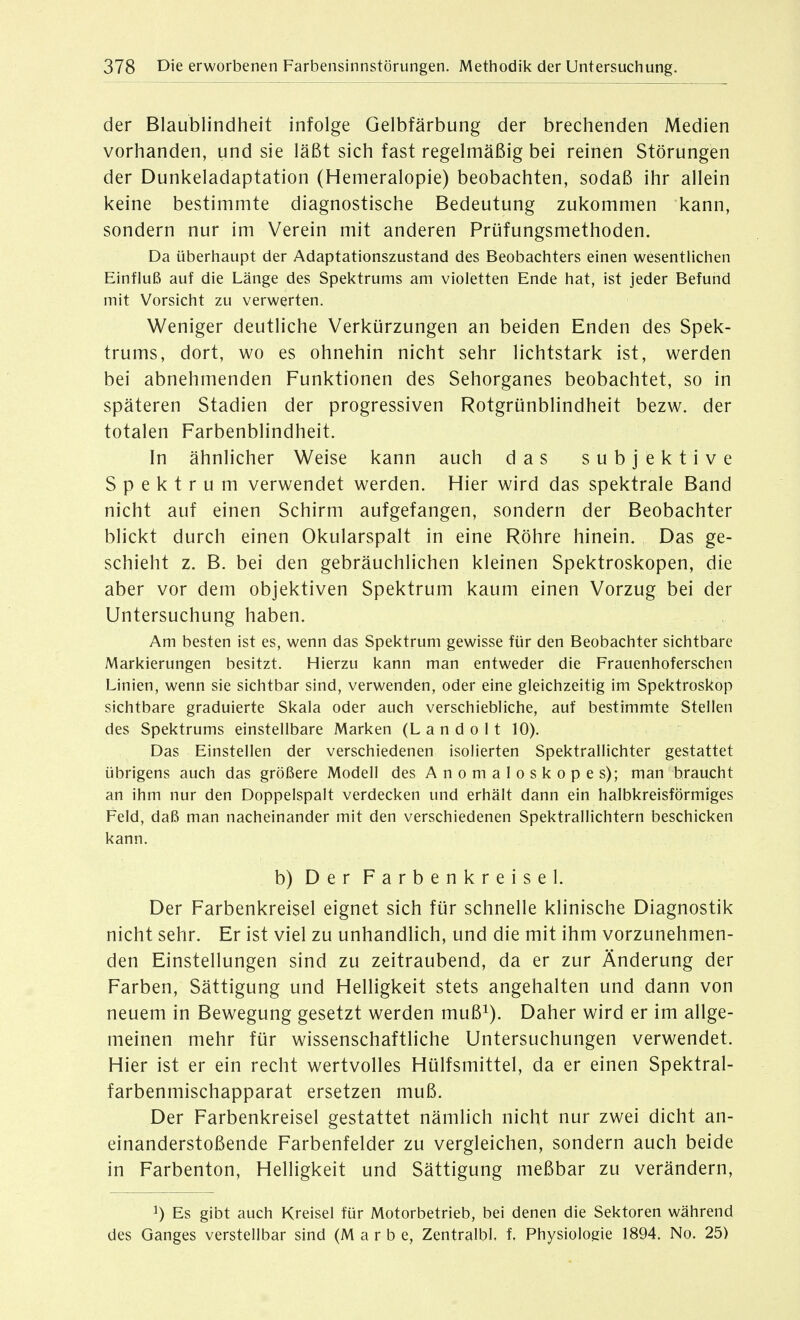 der Blaublindheit infolge Gelbfärbung der brechenden Medien vorhanden, und sie läßt sich fast regelmäßig bei reinen Störungen der Dunkeladaptation (Hemeralopie) beobachten, sodaß ihr allein keine bestimmte diagnostische Bedeutung zukommen kann, sondern nur im Verein mit anderen Prüfungsmethoden. Da überhaupt der Adaptationszustand des Beobachters einen wesenthchen Einfluß auf die Länge des Spektrums am violetten Ende hat, ist jeder Befund mit Vorsicht zu verwerten. Weniger deutliche Verkürzungen an beiden Enden des Spek- trums, dort, wo es ohnehin nicht sehr lichtstark ist, werden bei abnehmenden Funktionen des Sehorganes beobachtet, so in späteren Stadien der progressiven Rotgrünblindheit bezw. der totalen Farbenblindheit. In ähnlicher Weise kann auch das subjektive Spektrum verwendet werden. Hier wird das spektrale Band nicht auf einen Schirm aufgefangen, sondern der Beobachter blickt durch einen Okularspalt in eine Röhre hinein. Das ge- schieht z. B. bei den gebräuchlichen kleinen Spektroskopen, die aber vor dem objektiven Spektrum kaum einen Vorzug bei der Untersuchung haben. Am besten ist es, wenn das Spektrum gewisse für den Beobachter sichtbare Markierungen besitzt. Hierzu kann man entweder die Frauenhoferschen Linien, wenn sie sichtbar sind, verwenden, oder eine gleichzeitig im Spektroskop sichtbare graduierte Skala oder auch verschiebliche, auf bestimmte Steilen des Spektrums einstellbare Marken (L a n d o 11 10). Das Einstellen der verschiedenen isolierten Spektrallichter gestattet übrigens auch das größere Modell des Anomaloskopes); man braucht an ihm nur den Doppelspalt verdecken und erhält dann ein halbkreisförmiges Feld, daß man nacheinander mit den verschiedenen Spektrallichtern beschicken kann. b) Der Farbenkreisel. Der Farbenkreisel eignet sich für schnelle klinische Diagnostik nicht sehr. Er ist viel zu unhandlich, und die mit ihm vorzunehmen- den Einstellungen sind zu zeitraubend, da er zur Änderung der Farben, Sättigung und Helligkeit stets angehalten und dann von neuem in Bewegung gesetzt werden muß^). Daher wird er im allge- meinen mehr für wissenschaftliche Untersuchungen verwendet. Hier ist er ein recht wertvolles Hülfsmittel, da er einen Spektral- farbenmischapparat ersetzen muß. Der Farbenkreisel gestattet nämlich nicht nur zwei dicht an- einanderstoßende Farbenfelder zu vergleichen, sondern auch beide in Farbenton, Helligkeit und Sättigung meßbar zu verändern, 1) Es gibt auch Kreisel für Motorbetrieb, bei denen die Sektoren während des Ganges verstellbar sind (M a r b e, Zentralbl f. Physiologie 1894. No. 25)