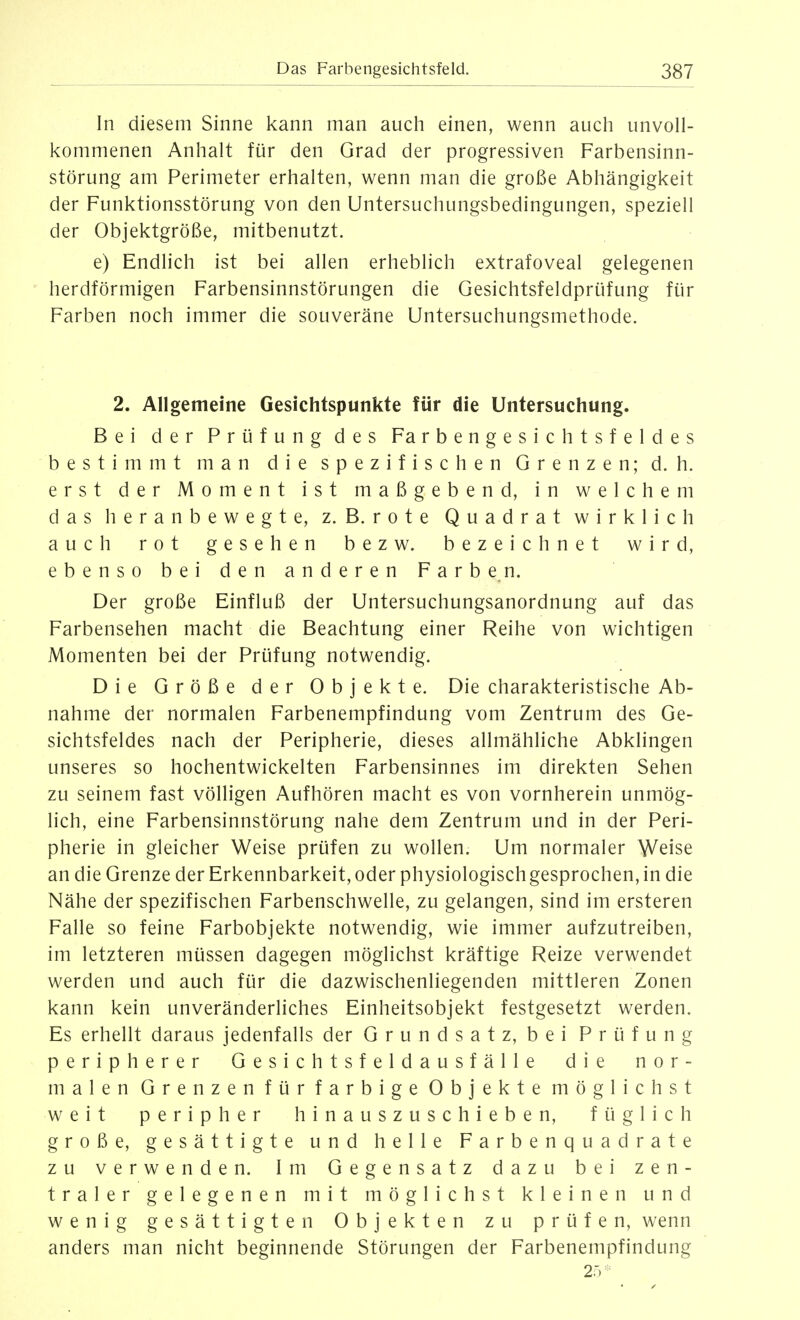 In diesem Sinne kann man auch einen, wenn auch unvoll- kommenen Anhalt für den Grad der progressiven Farbensinn- störung am Perimeter erhalten, wenn man die große Abhängigkeit der Funktionsstörung von den Untersuchungsbedingungen, speziell der Objektgröße, mitbenutzt. e) Endlich ist bei allen erheblich extrafoveal gelegenen herdförmigen Farbensinnstörungen die Gesichtsfeldprüfung für Farben noch immer die souveräne Untersuchungsmethode. 2. Allgemeine Gesichtspunkte für die Untersuchung. Bei der Prüfung des Farbengesichtsfeldes bestimmt man die spezifischen Grenzen; d.h. erst der Moment ist maßgebend, in welchem das heranbewegte, z. B. rote Quadrat wirklich auch rot gesehen bezw. bezeichnet wird, ebenso bei den anderen Farben. Der große Einfluß der Untersuchungsanordnung auf das Farbensehen macht die Beachtung einer Reihe von wichtigen Momenten bei der Prüfung notwendig. Die Größe der Objekte. Die charakteristische Ab- nahme der normalen Farbenempfindung vom Zentrum des Ge- sichtsfeldes nach der Peripherie, dieses allmähliche Abklingen unseres so hochentwickelten Farbensinnes im direkten Sehen zu seinem fast völligen Aufhören macht es von vornherein unmög- lich, eine Farbensinnstörung nahe dem Zentrum und in der Peri- pherie in gleicher Weise prüfen zu wollen. Um normaler Weise an die Grenze der Erkennbarkeit, oder physiologischgesprochen, in die Nähe der spezifischen Farbenschwelle, zu gelangen, sind im ersteren Falle so feine Farbobjekte notwendig, wie immer aufzutreiben, im letzteren müssen dagegen möglichst kräftige Reize verwendet werden und auch für die dazwischenliegenden mittleren Zonen kann kein unveränderliches Einheitsobjekt festgesetzt werden. Es erhellt daraus jedenfalls der Grundsatz, bei Prüfung peripherer Gesichtsfeldausfälle die nor- malen Grenzen für farbige Objekte möglichst weit peripher hinauszuschieben, füglich große, gesättigte und helle Farbenquadrate zu verwenden. Im Gegensatz dazu bei zen- traler gelegenen mit möglichst kleinen und wenig gesättigten Objekten zu prüfen, wenn anders man nicht beginnende Störungen der Farbenempfindung 25^