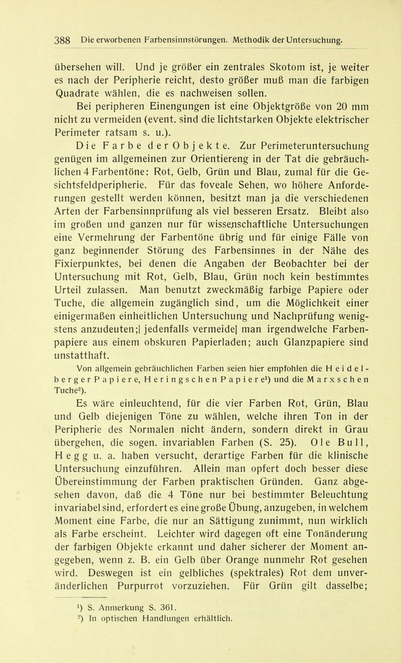 Übersehen will. Und je größer ein zentrales Skotom ist, je weiter es nach der Peripherie reicht, desto größer muß man die farbigen Quadrate wählen, die es nachweisen sollen. Bei peripheren Einengungen ist eine Objektgröße von 20 mm nicht zu vermeiden (event. sind die lichtstarken Objekte elektrischer Perimeter ratsam s. u.). Die Farbe derObjekte. Zur Perimeteruntersuchung genügen im allgemeinen zur Orientiereng in der Tat die gebräuch- lichen 4 Farbentöne: Rot, Gelb, Grün und Blau, zumal für die Ge- sichtsfeldperipherie. Für das foveale Sehen, wo höhere Anforde- rungen gestellt werden können, besitzt man ja die verschiedenen Arten der Farbensinnprüfung als viel besseren Ersatz. Bleibt also im großen und ganzen nur für wissejischaftliche Untersuchungen eine Vermehrung der Farbentöne übrig und für einige Fälle von ganz beginnender Störung des Farbensinnes in der Nähe des Fixierpunktes, bei denen die Angaben der Beobachter bei der Untersuchung mit Rot, Gelb, Blau, Grün noch kein bestimmtes Urteil zulassen. Man benutzt zweckmäßig farbige Papiere oder Tuche, die allgemein zugänglich sind, um die Möglichkeit einer einigermaßen einheitlichen Untersuchung und Nachprüfung wenig- stens anzudeuten;! jedenfalls vermeide] man irgendwelche Farben- papiere aus einem obskuren Papierladen; auch Glanzpapiere sind unstatthaft. Von allgemein gebräuchlichen Farben seien hier empfohlen die H e i d e 1 - bergerPapiere, Heringschen Papiere^) und dieMarxschen Tuche2). Es Wäre einleuchtend, für die vier Farben Rot, Grün, Blau und Gelb diejenigen Töne zu wählen, welche ihren Ton in der Peripherie des Normalen nicht ändern, sondern direkt in Grau übergehen, die sogen, invariablen Farben (S. 25). Ole Bull, H e g g u. a. haben versucht, derartige Farben für die klinische Untersuchung einzuführen. Allein man opfert doch besser diese Übereinstimmung der Farben praktischen Gründen. Ganz abge- sehen davon, daß die 4 Töne nur bei bestimmter Beleuchtung invariabel sind, erfordert es eine große Übung, anzugeben, in welchem Moment eine Farbe, die nur an Sättigung zunimmt, nun wirklich als Farbe erscheint. Leichter wird dagegen oft eine Tonänderung der farbigen Objekte erkannt und daher sicherer der Moment an- gegeben, wenn z. B. ein Gelb über Orange nunmehr Rot gesehen wird. Deswegen ist ein gelbliches (spektrales) Rot dem unver- änderlichen Purpurrot vorzuziehen. Für Grün gilt dasselbe; 1) S. Anmerkung S. 361. 2) In optischen Handlungen erhältlich.