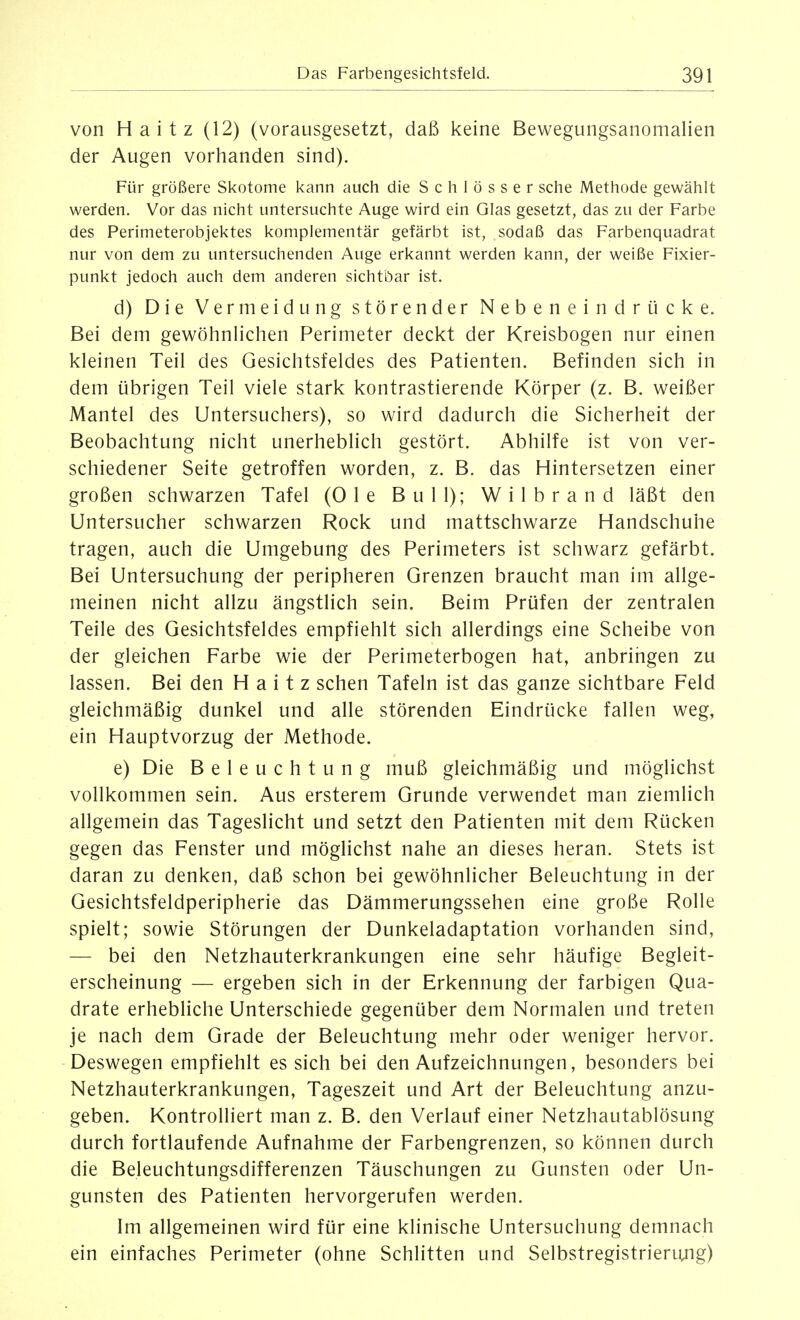 von Haitz (12) (vorausgesetzt, daß keine Bewegungsanomalien der Augen vorhanden sind). Für größere Skotome kann auch die Schlösser sehe Methode gewählt werden. Vor das nicht untersuchte Auge wird ein Glas gesetzt, das zu der Farbe des Perimeterobjektes komplementär gefärbt ist, sodaß das Farbenquadrat nur von dem zu untersuchenden Auge erkannt werden kann, der weiße Fixier- punkt jedoch auch dem anderen sichtbar ist. d) Die Vermeidung störender Nebeneindrücke. Bei dem gewöhnlichen Perimeter deckt der Kreisbogen nur einen kleinen Teil des Gesichtsfeldes des Patienten. Befinden sich in dem übrigen Teil viele stark kontrastierende Körper (z. B. weißer Mantel des Untersuchers), so wird dadurch die Sicherheit der Beobachtung nicht unerheblich gestört. Abhilfe ist von ver- schiedener Seite getroffen worden, z. B. das Hintersetzen einer großen schwarzen Tafel (Ole Bull); Wilbrand läßt den Untersucher schwarzen Rock und mattschwarze Handschuhe tragen, auch die Umgebung des Perimeters ist schwarz gefärbt. Bei Untersuchung der peripheren Grenzen braucht man im allge- meinen nicht allzu ängstlich sein. Beim Prüfen der zentralen Teile des Gesichtsfeldes empfiehlt sich allerdings eine Scheibe von der gleichen Farbe wie der Perimeterbogen hat, anbringen zu lassen. Bei den Haitz sehen Tafeln ist das ganze sichtbare Feld gleichmäßig dunkel und alle störenden Eindrücke fallen weg, ein Hauptvorzug der Methode. e) Die Beleuchtung muß gleichmäßig und möglichst vollkommen sein. Aus ersterem Grunde verwendet man ziemlich allgemein das Tageslicht und setzt den Patienten mit dem Rücken gegen das Fenster und möglichst nahe an dieses heran. Stets ist daran zu denken, daß schon bei gewöhnlicher Beleuchtung in der Gesichtsfeldperipherie das Dämmerungssehen eine große Rolle spielt; sowie Störungen der Dunkeladaptation vorhanden sind, — bei den Netzhauterkrankungen eine sehr häufige Begleit- erscheinung — ergeben sich in der Erkennung der farbigen Qua- drate erhebliche Unterschiede gegenüber dem Normalen und treten je nach dem Grade der Beleuchtung mehr oder weniger hervor. Deswegen empfiehlt es sich bei den Aufzeichnungen, besonders bei Netzhauterkrankungen, Tageszeit und Art der Beleuchtung anzu- geben. Kontrolliert man z. B. den Verlauf einer Netzhautablösung durch fortlaufende Aufnahme der Farbengrenzen, so können durch die Beleuchtungsdifferenzen Täuschungen zu Gunsten oder Un- gunsten des Patienten hervorgerufen werden. Im allgemeinen wird für eine klinische Untersuchung demnach ein einfaches Perimeter (ohne Schlitten und Selbstregistrierung)