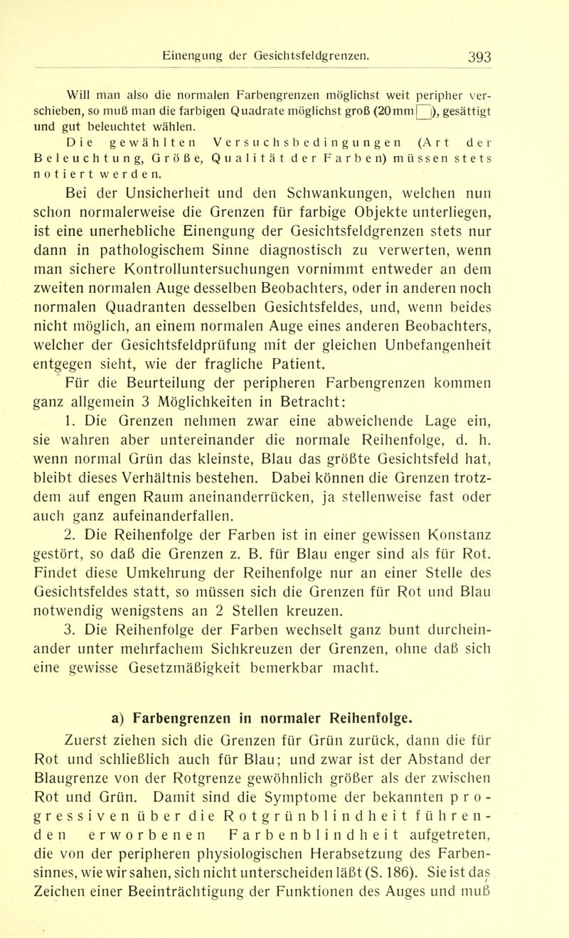 Will man also die normalen Farbengrenzen möglichst weit peripher ver- schieben, so muß man die farbigen Quadrate möglichst groß (20mm[^), gesättigt und gut beleuchtet wählen. Die gewählten Versuchsbedingungen (Art der Beleuchtung, Größe, Qualität der Farben) müssen stets notiert werden. Bei der Unsicherheit und den Schwankungen, welchen nun schon normalerweise die Grenzen für farbige Objekte unterliegen, ist eine unerhebliche Einengung der Gesichtsfeldgrenzen stets nur dann in pathologischem Sinne diagnostisch zu verwerten, wenn man sichere Kontrolluntersuchungen vornimmt entweder an dem zweiten normalen Auge desselben Beobachters, oder in anderen noch normalen Quadranten desselben Gesichtsfeldes, und, wenn beides nicht möglich, an einem normalen Auge eines anderen Beobachters, welcher der Gesichtsfeldprüfung mit der gleichen Unbefangenheit entgegen sieht, wie der fragliche Patient. Für die Beurteilung der peripheren Farbengrenzen kommen ganz allgemein 3 Möglichkeiten in Betracht: 1. Die Grenzen nehmen zwar eine abweichende Lage ein, sie wahren aber untereinander die normale Reihenfolge, d. h. wenn normal Grün das kleinste, Blau das größte Gesichtsfeld hat, bleibt dieses Verhältnis bestehen. Dabei können die Grenzen trotz- dem auf engen Raum aneinanderrücken, ja stellenweise fast oder auch ganz aufeinanderfallen. 2. Die Reihenfolge der Farben ist in einer gewissen Konstanz gestört, so daß die Grenzen z. B. für Blau enger sind als für Rot. Findet diese Umkehrung der Reihenfolge nur an einer Stelle des Gesichtsfeldes statt, so müssen sich die Grenzen für Rot und Blau notwendig wenigstens an 2 Stellen kreuzen. 3. Die Reihenfolge der Farben wechselt ganz bunt durchein- ander unter mehrfachem Sichkreuzen der Grenzen, ohne daß sich eine gewisse Gesetzmäßigkeit bemerkbar macht. a) Farbengrenzen in normaler Reihenfolge. Zuerst ziehen sich die Grenzen für Grün zurück, dann die für Rot und schließlich auch für Blau; und zwar ist der Abstand der Blaugrenze von der Rotgrenze gewöhnlich größer als der zwischen Rot und Grün. Damit sind die Symptome der bekannten pro- gressiven über die Rotgrün blind heit führen- den erworbenen Farbenblindheit aufgetreten, die von der peripheren physiologischen Herabsetzung des Farben- sinnes, wie wir sahen, sich nicht unterscheiden läßt (S. 186). Sie ist das Zeichen einer Beeinträchtigung der Funktionen des Auges und muß